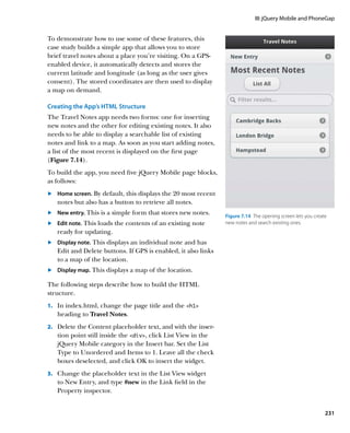 III: jQuery Mobile and PhoneGap


To demonstrate how to use some of these features, this
case study builds a simple app that allows you to store
brief travel notes about a place you’re visiting. On a GPS-
enabled device, it automatically detects and stores the
current latitude and longitude (as long as the user gives
consent). The stored coordinates are then used to display
a map on demand.

Creating the App’s HTML Structure
The Travel Notes app needs two forms: one for inserting
new notes and the other for editing existing notes. It also
needs to be able to display a searchable list of existing
notes and link to a map. As soon as you start adding notes,
a list of the most recent is displayed on the first page
(Figure 7.14).
To build the app, you need five jQuery Mobile page blocks,
as follows:
	.	  ome screen. By default, this displays the 20 most recent
    H
    notes but also has a button to retrieve all notes.
	.	  ew entry. This is a simple form that stores new notes.
    N
                                                                 Figure 7.14  The opening screen lets you create
	.	  dit note. This loads the contents of an existing note
    E                                                            new notes and search existing ones.
    ready for updating.
	.	  isplay note. This displays an individual note and has
    D
    Edit and Delete buttons. If GPS is enabled, it also links
    to a map of the location.
	.	  isplay map. This displays a map of the location.
    D

The following steps describe how to build the HTML
structure.
1.		 In index.html, change the page title and the h1
   heading to Travel Notes.
2.		 Delete the Content placeholder text, and with the inser-
   tion point still inside the div, click List View in the
   jQuery Mobile category in the Insert bar. Set the List
   Type to Unordered and Items to 1. Leave all the check
   boxes deselected, and click OK to insert the widget.
3.		 Change the placeholder text in the List View widget
   to New Entry, and type #new in the Link field in the
   Property inspector.


                                                                                                               231
 