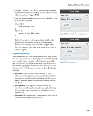 III: jQuery Mobile and PhoneGap


22.		 ctivate Live view. The List All button is too far below
    A
   the Most Recent Notes heading and sits directly on top
   of the search box (Figure 7.16).
23.		 dd the following definitions to the style block that
    A
   you created in step 21:
   #home h2 {
        margin-bottom: 5px;
   }
   #limit {
        margin: 0 auto 20px 40px;                               Figure 7.16  The List All button is badly positioned.
   }


   Refresh Live view by clicking anywhere inside or by
   pressing F5. The button is now evenly positioned
   between the heading and search box (Figure 7.17).
   You can compare your code with index_struct.html in
   ch07/complete.

Programming the App
Although the HTML structure consists of five page blocks,
you can access only two of them at the moment: the initial
screen and the new entry form. To bring the app to life,
                                                                Figure 7.17  That looks better!
you need to develop the programming logic that creates
the database, populates it with data, and displays the loca-
tion map. The HTML page has access to three JavaScript
libraries:
	.	 jQuery Core. This simplifies the selection of page
    elements, reducing the complexity of code needed to
    attach event handlers and manipulate the Document
    Object Model (DOM) to display and remove content
    on the fly.
	.	 jQuery Mobile. This exposes extra events that are
    	
    specific to mobile applications, for example, allowing
    you to trigger page transitions or rebuilding content
    dynamically.
	.	 	 honeGap. This gives you access to native features, such
    P
    as database storage and geolocation.




                                                                                                                 237
 