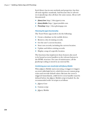 Chapter 7	 Building a Native App with PhoneGap


                                            Each library has its own methods and properties, but they
                                            all work together seamlessly. And because they’re all writ-
                                            ten in JavaScript, they all share the same syntax. All are well
                                            documented:
                                            	.	 jQuery Core. http://docs.jquery.com
                                            	.	 jQuery Mobile. http://jquerymobile.com
                                            	.	 PhoneGap. http://docs.phonegap.com

                                            Planning the app’s functionality
                                            The Travel Notes app needs to do the following:
                                            	.	 Create a database on the mobile device.
                                            	.	 Retrieve a list of existing records.
                                            	.	 Get the user’s current location.
                                            	.	 Store new records, including the current location.
                                            	.	 Update and delete existing records.
                                            	.	 Display a map of a specific location.

                                            The functions that implement these features also need
                                            to be bound as event handlers to the relevant buttons in
                                            the HTML structure. For ease of maintenance, all the
                                            JavaScript coding is stored in an external file.

                                            Combining your own JavaScript with jQuery Mobile
                                            When jQuery Mobile starts executing, it triggers it triggers
                                            an event called mobileinit, which lets you set custom prop-
                                            erties and override default values. Because the event is
                                            triggered immediately, a mobileinit event handler must be
                                            defined before the jQuery Mobile script is loaded. So, the
                                            recommended order of scripts is as follows:
                                            1.		 jQuery Core

                                            2.		 Custom script

                                            3.		 jQuery Mobile




238
 