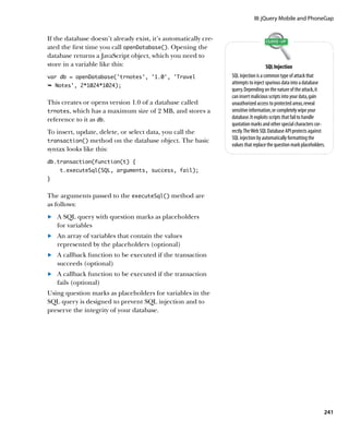 III: jQuery Mobile and PhoneGap


If the database doesn’t already exist, it’s automatically cre-
ated the first time you call openDatabase(). Opening the
database returns a JavaScript object, which you need to
store in a variable like this:                                                       SQL Injection
var db = openDatabase(‘trnotes’, ‘1.0’, ‘Travel                  SQL injection is a common type of attack that
Ê Notes', 2*1024*1024);
                                                                 attempts to inject spurious data into a database
                                                                 query. Depending on the nature of the attack, it
                                                                 can insert malicious scripts into your data, gain
This creates or opens version 1.0 of a database called           unauthorized access to protected areas, reveal
trnotes, which has a maximum size of 2 MB, and stores a          sensitive information, or completely wipe your
reference to it as db.                                           database. It exploits scripts that fail to handle
                                                                 quotation marks and other special characters cor-
To insert, update, delete, or select data, you call the          rectly. The Web SQL Database API protects against
transaction() method on the database object. The basic
                                                                 SQL injection by automatically formatting the
                                                                 values that replace the question mark placeholders.
syntax looks like this:
db.transaction(function(t) {
    t.executeSql(SQL, arguments, success, fail);
}


The arguments passed to the executeSql() method are
as follows:
	.	 A SQL query with question marks as placeholders
    for variables
	.	 An array of variables that contain the values
    represented by the placeholders (optional)
	.	 A callback function to be executed if the transaction
    succeeds (optional)
	.	 A callback function to be executed if the transaction
    fails (optional)
Using question marks as placeholders for variables in the
SQL query is designed to prevent SQL injection and to
preserve the integrity of your database.




                                                                                                                   241
 
