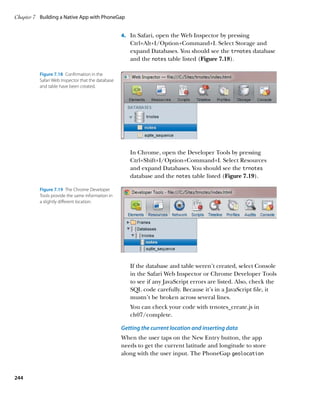 Chapter 7	 Building a Native App with PhoneGap


                                                   4.		 In Safari, open the Web Inspector by pressing
                                                      Ctrl+Alt+I/Option+Command+I. Select Storage and
                                                      expand Databases. You should see the trnotes database
                                                      and the notes table listed (Figure 7.18).

          Figure 7.18  Confirmation in the
          Safari Web Inspector that the database
          and table have been created.




                                                      In Chrome, open the Developer Tools by pressing
                                                      Ctrl+Shift+I/Option+Command+I. Select Resources
                                                      and expand Databases. You should see the trnotes
                                                      database and the notes table listed (Figure 7.19).

          Figure 7.19  The Chrome Developer
          Tools provide the same information in
          a slightly different location.




                                                      If the database and table weren’t created, select Console
                                                      in the Safari Web Inspector or Chrome Developer Tools
                                                      to see if any JavaScript errors are listed. Also, check the
                                                      SQL code carefully. Because it’s in a JavaScript file, it
                                                      mustn’t be broken across several lines.
                                                      You can check your code with trnotes_create.js in
                                                      ch07/complete.

                                                   Getting the current location and inserting data
                                                   When the user taps on the New Entry button, the app
                                                   needs to get the current latitude and longitude to store
                                                   along with the user input. The PhoneGap geolocation



244
 