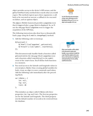 III: jQuery Mobile and PhoneGap


object provides access to the device’s GPS sensor, and the
getCurrentPosition() method does exactly what you would
expect. The method expects up to three arguments: a call-
back to be executed on success, a callback to be executed      See the PhoneGap documentation
                                                               at http://docs.phonegap.com for
on failure, and an options object.                             full details of the geolocation
The jQuery Mobile framework provides a pageshow event          object and examples of its use.
that is triggered after a page block is displayed. So, we’ll
use the new page block’s pageshow event to trigger the
acquisition of the GPS data.
The following instructions also show how to dynamically
load a page using the $.mobile.changePage() method.
1.		 Add the following code to trnotes.js:

   $(function() {
         $(‘#new’).live(‘pageshow’, getLocation);
         $(‘#insert’).live(‘submit’, insertEntry);
   });                                                         Other event handlers will be added
                                                               to the document-ready event
   This document-ready handler binds a function called         handler as you continue to build this
                                                               script. They’ll be added at the same
   getLocation()to the new page block’s pageshow event
                                                               time as the functions are defined to
   and a function called insertEntry() to the submit           avoid generating errors by calling
   event of the insert form. You’ll define both functions      undefined functions.
   in a moment.
2.		 You need access to the latitude and longitude values in
   several places. Rather than creating global variables for
   both, create an object to store commonly used values.
   Add the following code immediately after the preced-
   ing block:
   var trNotes = {
         lat: null,
         lng: null,
         limit: 20
   };


   This initializes an object called trNotes with three
   properties: lat, lng, and limit. The first two properties
   are for the latitude and longitude. The third property
   sets the default number of records to be retrieved from
   the database.




                                                                                                       245
 