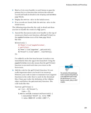 III: jQuery Mobile and PhoneGap


.		 Bind a click event handler to each button to pass the
    primary key to a function that retrieves the selected
    record and loads its details in the display and editNote
    page blocks.
	.	 Display the entries div in the initial screen.
	.	 If no records are found, hide the entries div in the
    initial screen.
The following steps describe the code in detail and show
you how to handle the result of a SQL query.
1.		 Amend the document-ready event handler at the top of
   trnotes.js to bind a new function called getTitles() to
   the pagebeforeshow event of the home page block
   like this:
   $(function() {
         $(‘#home’).live(‘pagebeforeshow’,
         Ê getTitles);
         $(‘#new’).live(‘pageshow’, getLocation);
         $(‘#insert’).live(‘submit’, insertEntry);
   });


   I’ve added it as the first item because it needs to run
   immediately when the app is first launched. Using the
   pagebeforeshow event also means that the getTitles()
   function is executed each time you return to the
   first screen.
2.		 Add the code for the getTitles() function. It’s not
   really important where you locate it in trnotes.js.         The constraints of the printed page
   However, your code is easier to maintain if you organize    result in many lines being broken up,
   functions in the order they’re used. In the download        so you might find it easier to study
                                                               the code for the getTitles()
   files, I have put it after the definition of the trNotes
                                                               function in trnotes_titles.js in ch07/
   object and before the getLocation() function. The           complete.
   code looks like this:
   function getTitles() {
         var list = $(‘#recent’),
            items = [];
         $.mobile.notesdb.transaction(function(t) {
            t.executeSql(‘SELECT id, title FROM
            Ê notes ORDER BY id DESC LIMIT ?',




                                                                                                        251
 