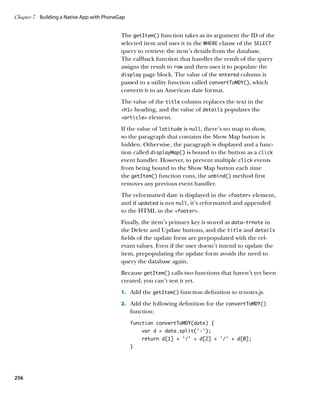 Chapter 7	 Building a Native App with PhoneGap


                                            The getItem() function takes as its argument the ID of the
                                            selected item and uses it in the WHERE clause of the SELECT
                                            query to retrieve the item’s details from the database.
                                            The callback function that handles the result of the query
                                            assigns the result to row and then uses it to populate the
                                            display page block. The value of the entered column is
                                            passed to a utility function called convertToMDY(), which
                                            converts it to an American date format.
                                            The value of the title column replaces the text in the
                                            h1 heading, and the value of details populates the
                                            article element.

                                            If the value of latitude is null, there’s no map to show,
                                            so the paragraph that contains the Show Map button is
                                            hidden. Otherwise, the paragraph is displayed and a func-
                                            tion called displayMap() is bound to the button as a click
                                            event handler. However, to prevent multiple click events
                                            from being bound to the Show Map button each time
                                            the getItem() function runs, the unbind() method first
                                            removes any previous event handler.
                                            The reformatted date is displayed in the footer element,
                                            and if updated is not null, it’s reformatted and appended
                                            to the HTML in the footer.
                                            Finally, the item’s primary key is stored as data‑trnote in
                                            the Delete and Update buttons, and the title and details
                                            fields of the update form are prepopulated with the rel-
                                            evant values. Even if the user doesn’t intend to update the
                                            item, prepopulating the update form avoids the need to
                                            query the database again.
                                            Because getItem() calls two functions that haven’t yet been
                                            created, you can’t test it yet.
                                            1.		 Add the getItem() function definition to trnotes.js.

                                            2.		 Add the following definition for the convertToMDY()
                                                 function:
                                                 function convertToMDY(date) {
                                                     var d = date.split(‘-’);
                                                     return d[1] + ‘/’ + d[2] + ‘/’ + d[0];
                                                 }




256
 