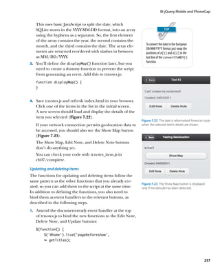 III: jQuery Mobile and PhoneGap


   This uses basic JavaScript to split the date, which
   SQLite stores in the YYYY-MM-DD format, into an array
   using the hyphens as a separator. So, the first element
   of the array contains the year, the second contains the
                                                                  To convert the date to the European
   month, and the third contains the date. The array ele-
                                                                  DD/MM/YYYY format, just swap the
   ments are returned reordered with slashes in between           positions of d[1] and d[2] in the
   as MM/DD/YYYY.                                                 last line of the convertToMDY()
                                                                  function.
3.		 You’ll define the displayMap() function later, but you
   need to create a dummy function to prevent the script
   from generating an error. Add this to trnotes.js:
   function displayMap() {
   }



4.		 Save trnotes.js and refresh index.html in your browser.
   Click one of the items in the list in the initial screen.
   A new screen should load and display the details of the
   item you selected (Figure 7.22).
                                                               Figure 7.22  The date is reformatted American style
   If your network connection permits geolocation data to      when the selected item’s details are shown.
   be accessed, you should also see the Show Map button
   (Figure 7.23).
   The Show Map, Edit Note, and Delete Note buttons
   don’t do anything yet.
   You can check your code with trnotes_item.js in
   ch07/complete.

Updating and deleting items
The functions for updating and deleting items follow the
same pattern as the other functions that you already cre-
                                                               Figure 7.23  The Show Map button is displayed
ated, so you can add them to the script at the same time.      only if the latitude has been detected.
In addition to defining the functions, you also need to
bind them as event handlers to the relevant buttons, as
described in the following steps.
1.		 Amend the document-ready event handler at the top
   of trnotes.js to bind the new functions to the Edit Note,
   Delete Note, and Update buttons:
   $(function() {
        $(‘#home’).live(‘pagebeforeshow’,
        Ê getTitles);




                                                                                                             257
 