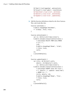 Chapter 7	 Building a Native App with PhoneGap


                                                       $('#new').live('pageshow', getLocation);
                                                       $('#insert').live('submit', insertEntry);
                                                       $(‘#editItem’).live(‘click’, editItem);
                                                       $(‘#delete’).live(‘click’, deleteItem);
                                                       $(‘#update’).live(‘click’, updateItem);
                                                 });


                                            2.		 Add the function definitions related to the three buttons.
                                                 The code looks like this:
                                                 function editItem() {
                                                       $.mobile.changePage(‘#editNote’,
                                                       Ê 'slideup', false, true);
                                                 }


                                                 function deleteItem(e) {
                                                       var id = $(this).attr('data-trnote');
                                                       $.mobile.notesdb.transaction(function(t) {
                                                             t.executeSql('DELETE FROM notes WHERE
                                                             Ê id = ?',
                                                             [id],
                                                             $.mobile.changePage('#home', 'slide',
                                                             Ê false, true),
                                                             null);
                                                       });
                                                       e.preventDefault();
                                                 }


                                                 function updateItem(e) {
                                                       var title = $('#title2').val(),
                                                             details = $('#details2').val(),
                                                             id = $(this).attr('data-trnote');
                                                       $.mobile.notesdb.transaction(function(t) {
                                                             t.executeSql('UPDATE notes SET title =
                                                             Ê ?, details = ?, updated = date(now)
                                                             Ê WHERE id = ?',
                                                             [title, details, id],
                                                             $.mobile.changePage('#home', 'flip',
                                                             Ê false, true),
                                                             null);
                                                       });
                                                       e.preventDefault();
                                                 }


258
 