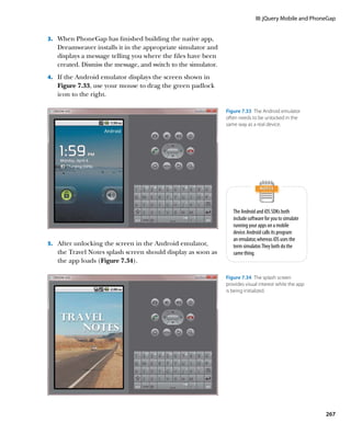 III: jQuery Mobile and PhoneGap


3.		 When PhoneGap has finished building the native app,
   Dreamweaver installs it in the appropriate simulator and
   displays a message telling you where the files have been
   created. Dismiss the message, and switch to the simulator.
4.		 If the Android emulator displays the screen shown in
   Figure 7.33, use your mouse to drag the green padlock
   icon to the right.

                                                                Figure 7.33  The Android emulator
                                                                often needs to be unlocked in the
                                                                same way as a real device.




                                                                   The Android and iOS SDKs both
                                                                   include software for you to simulate
                                                                   running your apps on a mobile
                                                                   device. Android calls its program
                                                                   an emulator, whereas iOS uses the
5.		 After unlocking the screen in the Android emulator,           term simulator. They both do the
   the Travel Notes splash screen should display as soon as        same thing.
   the app loads (Figure 7.34).

                                                                Figure 7.34  The splash screen
                                                                provides visual interest while the app
                                                                is being initialized.




                                                                                                          267
 