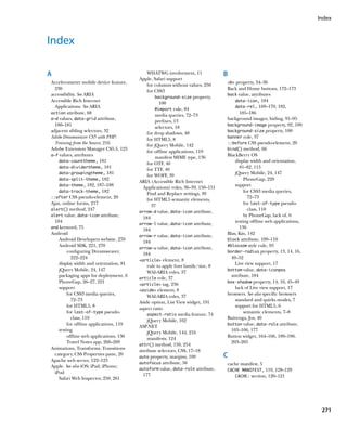 Index



Index

A                                             WHATWG involvement, 11              B
                                         Apple, Safari support
Accelerometer mobile device feature,                                              b property, 34–36
                                              for columns without values, 250
  230                                                                             Back and Home buttons, 172–173
                                              for CSS3
accessibility. See ARIA                                                           back value, attributes
                                                   background-size property,
Accessible Rich Internet                                                              data-icon, 184
                                                     100
  Applications. See ARIA                                                              data-rel, 169–170, 182,
                                                   @import rule, 84
action attribute, 68                                                                     185–186
                                                   media queries, 72–73
a–d values, data-grid attribute,                                                  background images, hiding, 91–95
                                                   prefixes, 13
  180–181                                                                         background-image property, 92, 109
                                                   selectors, 18
adjacent sibling selectors, 32                                                    background-size property, 100
                                              for drop shadows, 48
Adobe Dreamweaver CS5 with PHP:                                                   banner role, 37
                                              for HTML5, 8
  Training from the Source, 216                                                   ::before CSS pseudo-element, 20
                                              for jQuery Mobile, 142
Adobe Extension Manager CS5.5, 125                                                bind() method, 66
                                              for offline applications, 119
a–f values, attributes                                                            BlackBerry OS
                                                   manifest MIME type, 136
    data-counttheme, 181                                                              display width and orientation,
                                              for OTF, 40
    data-dividertheme, 181                                                               81–82, 115
                                              for TTF, 40
    data-groupingtheme, 181                                                           jQuery Mobile, 24, 147
                                              for WOFF, 39
    data-split-theme, 182                                                                  PhoneGap, 220
                                         ARIA (Accessible Rich Internet
    data-theme, 182, 187–188                                                          support
                                           Applications) roles, 36–39, 150–151
    data-track-theme, 182                                                                  for CSS3 media queries,
                                              Find and Replace settings, 39
::after CSS pseudo-element, 20                                                               72–73
                                              for HTML5 semantic elements,
Ajax, online forms, 217                                                                    for last-of-type pseudo-
                                                37
alert() method, 247                                                                          class, 110
                                         arrow-d value, data-icon attribute,
alert value, data-icon attribute,                                                          by PhoneGap, lack of, 6
                                           184
  184                                                                                 testing offline web applications,
                                         arrow-l value, data-icon attribute,
and keyword, 75                                                                          136
                                           184
Android                                                                           Blas, Kin, 142
                                         arrow-r value, data-icon attribute,
    Android Developers website, 270                                               block attribute, 109–110
                                           184
    Android SDK, 221, 270                                                         #blossom style rule, 93
                                         arrow-u value, data-icon attribute,
         configuring Dreamweaver,                                                 border-radius property, 13, 14, 16,
                                           184
           222–224                                                                  49–52
                                         article element, 8
    display width and orientation, 81                                                 Live view support, 17
                                              rule to apply font family/size, 8
    jQuery Mobile, 24, 147                                                        bottom value, data-iconpos
                                              WAI-ARIA roles, 37
    packaging apps for deployment, 6                                                attribute, 184
                                         article role, 37
    PhoneGap, 26–27, 221                                                          box-shadow property, 14, 16, 45–49
                                         article tag, 236
    support                                                                           lack of Live view support, 17
                                         aside element, 8
         for CSS3 media queries,                                                  browsers. See also specific browsers
                                              WAI-ARIA roles, 37
           72–73                                                                      standard and quirks modes, 7
                                         Aside option, List View widget, 191
         for HTML5, 8                                                                 support for HTML5, 6
                                         aspect ratio
         for last-of-type pseudo-                                                          semantic elements, 7–8
                                              aspect-ratio media feature, 74
           class, 110                                                             Buivenga, Jos, 40
                                              jQuery Mobile, 162
         for offline applications, 119                                            button value, data-role attribute,
                                         ASP.NET
    testing                                                                         165–166, 177
                                              jQuery Mobile, 144, 216
         offline web applications, 136                                            Button widget, 164–166, 189–190,
                                              manifests, 124
         Travel Notes app, 266–269                                                  203–205
                                         attr() method, 150, 254
Animations, Transforms, Transitions
                                         attribute selectors, CSS, 17–18
  category, CSS Properties pane, 20
                                         auto property, margins, 109              C
Apache web server, 122–123
                                         autofocus attribute, 56                  cache manifest, 5
Apple. See also iOS; iPad; iPhone;
                                         autoform value, data-role attribute,     CACHE MANIFEST, 119, 128–129
  iPod
                                           177                                       CACHE: section, 120–121
    Safari Web Inspector, 250, 261




                                                                                                                           271
 