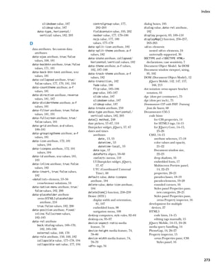 Index


        slidedown value, 187              controlgroup value, 177,             dialog boxes, 185
        slideup value, 187                  202–203                            dialog value, data-rel attribute,
    data-type, horizontal/                fieldcontain value, 195, 202           182
      vertical values, 182, 203           navbar value, 177, 179–180           display property, 83, 109–110
                                          nojs value, 177, 180                 displayMap() function, 256–257,
D                                         values, 177–178                        263–265
                                       data-split-icon attribute, 182          div elements
data attributes. See custom data
                                       data-split-theme attribute, a–f            nested div elements, 24
  attributes
                                        values, 182                                universally supported, 36
data-ajax attribute, true/false
                                       data-state attribute, collapsed/        DOCTYPE and !DOCTYPE HTML
  values, 168, 181
                                         horizontal/vertical values, 182         declarations, case sensitivity, 7
data-backbtn attribute, true/false
                                       data-theme attribute, a–f values,       Document Object Model. See DOM
  values, 171, 181                      182, 187–188                           Document window viewport, sizing,
data-back-btn-text attribute, text
                                       data-track-theme attribute, a–f           95, 102
  values, 181                           values, 182                            DOM (Document Object Model), 12
data-collapsed attribute, true/
                                       data-transition, 182                         jQuery Mobile, 142, 147, 157,
  false values, 177, 179, 181, 194
                                           fade value, 186                            166, 213
data-counttheme attribute, a–f
                                           flip value, 185–186                 dot notation versus square bracket
  values, 181                                                                    notation, 61
                                           pop value, 185–187
data-direction attribute, reverse
                                           slide value, 187                    dpc (dots per centimeter), 75
  values, 181, 187                                                             dpi (dots per inch), 75
                                           slidedown value, 187
data-dividertheme attribute, a–f
                                           slideup value, 187                  Dreamweaver CS5 with PHP: Training
  values, 181                                                                    from the Source, 68
                                       data-trnote attribute, 259
data-filter attribute, true/false
                                       data-type attribute, horizontal/        Dreamweaver CS5.5
  values, 181, 191                                                                  code hints
                                         vertical values, 182, 203
data-fullscreen attribute, true/
                                       date() method, 248                               for CSS properties, 14
  false values, 181
                                       date pickers, 57–67, 110                         for HTML5 tags, 14–15
data-grid attribute, a–d values,
                                       Datepicker widget, jQuery, 57, 67                for JQuery Core, 14–15,
  180–181                              dates and times                                    25–26
data-groupingtheme attribute, a–f
                                           attributes                               CSS3, 14–15
  values, 181                                                                           attribute selectors, 17–18
                                                date, 13, 53
data-icon attribute, 172, 181
                                                datetime, 53                            color values and opacity,
    values, 184                                                                           21–22
                                                datetime-local, 53
data-iconpos attribute, 172, 181
                                           date type, 57                                Document window size,
    values, 184                                                                           22–23
                                           dateParts object, 59–60
data-id attribute, text values, 181,
                                           select menus, 110                          drop shadows, 16
  183                                                                                   embedded fonts, 17
                                           UI Datepicker widget, jQuery,
data-inline attribute, true/false
                                              57, 67                                    Multiscreen Preview panel,
  values, 182                              UTC (Coordinated Universal                     14, 22–23
data-insert, true/false values,
                                              Time), 60                                 properties, 20–21
  182                                                                                   pseudo-classes, 18–19
                                       default value, data-iconpos
datalist element, 53–56
                                         attribute, 184                                 pseudo-elements, 19–20
    cross-browser solutions, 54                                                         rounded corners, 16
                                       delete value, data-icon attribute,
data-native-menu attribute, true/
                                         184                                            Styles panel Properties pane,
  false values, 182, 200
                                       deleteItem() function, 258–259                     new categories, 20–21
data-placeholder attribute
                                       Desire (HTC)                                     Styles panel Properties pane,
    versus HTML5 placeholder               display width and orientation,                 versus Property inspector, 16
       attribute, 210                         81, 107                               development for multiple
    true/false values, 182, 200
                                           embedded fonts, 98                         devices, 27
data-position attribute, fixed/
                                           navigation menu, 109                     HTML5
  inline/fullscreen values,
                                       desktop computers, style rules, 82–84            code hints, 14–15
  182–183                              desktop.css, 95–97                               editing tags manually, 15
data-rel attribute
                                       device-aspect-ratio media                    jQuery Mobile, 14–15, 24–26
    back/dialog values, 169–170,
                                         feature, 74                                media query handling, 14
       182, 185–186                                                                 PhoneGap, 14, 26–27
                                       device-height media feature, 74,
    external value, 168, 170
                                         78–80                                      Property inspector, 15
data-role attribute, 150, 160, 182
                                       device-width media feature, 74,                  versus Properties pane, CSS
    collapsible value, 177–178, 194
                                         78–79                                            Styles panel, 16
    collapsible-set value, 177, 194
                                       dfn tags, 34




                                                                                                                           273
 