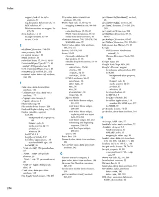 Index


               support, lack of, for role         flip value, data-transition            getElementByClassName() method,
                 attribute, 37                      attribute, 185–186                       26
               Tag Inspector, Behaviors tab, 15   @font-face rule, 17, 39–42, 91         getElementById() method, 26
               W3C validator, 67                      wrapping in @media rule, 99–100    getItem() function, 254–256, 259,
               Windows version, no support for    fonts                                      263
                 iOS, 26                              embedded fonts, 17, 39–42          getLocation() function, 251
            drop shadows, 13, 16                      @font-face declaration, 39–42      getNextDay() function, 59–60,
               to page elements, 45–49                online font library services, 40       60–61
               to text, 43–45                     footer element, 7–8, 235–236, 256    getNumDays() function, 62–63
                                                      WAI-ARIA roles, 37                 getTitles() function, 251, 259–261
        E                                         footer value, data-role attribute,     Gillenwater, Zoe Mickley, 19, 40
                                                    149, 164, 177                        Google
            editItem() function, 258–259
                                                  footers, 155–156, 183                      CDN (content distribution
            em property, 34–36
                                                  forms, 52–53                                 network), 9
            em unit of measure, 75                    client-side validation, 52             Chrome Developer Tools, 250,
            email attribute, 53
                                                      date pickers, 57–66                      261
            embedded fonts, 17, 39–42, 91–95          editable drop-down menus, 53–56    Google Maps, 265
            Embedded Open Type (EOT), 40              elements                           Google Static Maps APIs, 265
            :empty() CSS pseudo-class, 19
                                                          datalist, 53–56              Google’s Chrome, support
            EOT (Embedded Open Type), 40                                                     for columns without values, 250
                                                          form, 195
            executeSql() method, 241, 252
                                                          input, 52–53                     for CSS3
            external value, data-rel attribute,
                                                          select, 53–56                         background-size property,
              168, 170                                HTML5 attributes, 56–57                       100
                                                          autofocus, 56                           @import rule, 84
        F                                                 date type, 57                           media queries, 72–73
            fade value, data-transition                   max, 56                                 prefixes, 13
             attribute, 186                               min, 56                                 selectors, 18
            fieldcontain value, data-role                 placeholder, 56                    for drop shadows, 48
             attribute, 177                               required, 56                       for HTML5, 8
            figcaption element, 8                   jQuery Mobile                          for jQuery Mobile, 142
            figure element, 8                           with Radio Button widget,          for offline applications, 119
            Filament Group, 83                              211–212                               manifest file MIME type, 137
            File mobile device feature, 230               with Select Menu widget,           for WOFF, 39
            Find and Replace dialog box, 37–39              208–209                      grid media feature, 74–75
            Firefox (Mozilla), support                    with Select Menu widget,       grid value, data-icon attribute, 184
                for CSS3                                    replacing with text input
                     background-size property,              field, 213–216               H
                       100                                with Slider widget, 211–212
                                                                                         h1 tags, ARIA rules, 37
                     @import rule, 84                     submitting and displaying
                                                                                         handheld value, media attribute, 72
                     media queries, 72–73                   response, 216–218
                                                                                         header element, 7–8
                     prefixes, 13                         with Text Input widget,
                                                            209–211                          ARIA restrictions, 37
                     selectors, 18
                                                      spaces, 196                            WAI-ARIA roles, 37
                for HTML5, 8
                                                  Forta, Ben, 216                            wrapping in div tags, 36
                for jQuery Mobile, 142
                                                                                         header value, data-role attribute,
                for offline applications, 119     forward value, data-icon attribute,
                                                                                           149, 156–158, 164, 170–171, 177
                     manifest MIME type, 136        184
                                                                                         headers, 157–158, 169–171, 183
                for WOFF, 39                      fullscreen value, data-position
                                                                                         height media feature, 74, 78–79
            :first-child() CSS pseudo-class,        attribute, 182
                                                                                         height property, 80, 101
              19                                                                             removing from HTML img
            ::first-letter CSS pseudo-            G                                            tags, 83
              element, 20
                                                  Gartner research company, 4            #hero style rule, 92, 101, 109
            ::first-line CSS pseudo-element,
                                                  gear value, data-icon attribute, 184   hexadecimal notation, 21
              20                                  Generate Site Manifest extension,      Hickson, Ian, 6, 10
            :first-of-type() CSS pseudo-
                                                    125–130                              home value, data-icon attribute, 184
              class, 19                           Geolocation mobile device feature,     horizontal value, attributes
            fixed value, data-position
                                                    230                                      data-state, 182
              attribute, 182
                                                  getCurrentPosition() method,               data-type, 182, 203
            Flip Toggle Switch widget, 190, 207
                                                    245–247                              HSL (hue, saturation, lightness),
                                                                                           CSS3 Color module, 21


274
 