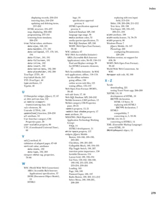 Index


        displaying records, 250–254             logo, 10                               replacing with text input
        inserting data, 244–250                 specification approval                   field, 213–216
        updating and deleting items,              process, 6                       Slider, 190, 205–206, 211–212
          257–262                          HTML5 specification approval            Text Area, 189, 198
   HTML structure, 231–237                    process, 6                           Text Input, 189, 195–197,
   map, displaying, 262–266                Indexed Database API, 240                 209–211, 233
   programming, 237–241                    language tags usage, 36             width attribute, 109
   removing from simulator,                media attribute rules, 72           width media feature, 74, 78–79
     269–270                               media queries specification, 75     width property, 80
true/false values, attributes              Web SQL Database API, 240           Windows Phone 7
   data-ajax, 168, 181                     WOFF (Web Open Font Format),            jQuery Mobile, 24, 147
   data-backbtn, 171, 181                     39–40                                PhoneGap, 220
   data-collapsed, 177, 179, 181,      W3C validator, 67                               configuring Dreamweaver,
     194                               WAI (Web Accessibility Initiative)-               228–230
   data-filter, 181, 191                 ARIA (Accessible Rich Internet        Windows version, no support for
   data-fullscreen, 181                  Applications) roles, 36–39, 150–151     iOS, 26
   data-inline, 182                        Find and Replace settings, 39       WOFF (Web Open Font Format),
   data-insert, 182                        for HTML5 semantic elements,          39–40
   data-native-menu, 182, 200                 37                               World Wide Web Consortium. See
   data-placeholder, 182, 200          Web Accessibility Initiative. See WAI     W3C
TrueType (TTF), 40                     web applications, offline, 118–119.     #wrapper style rule, 92, 100
try/catch blocks, 247                    See also offline websites
TTF (TrueType), 40                         going offline, 138                  X–Z
type attributes, 13                        online access only files, 121
Typekit, 40                                testing offline, 135–137            Xcode
                                       Web Open Font Format (WOFF),                downloading, 221
                                                                                   testing Travel Notes app, 266–269
U                                        39–40
                                                                               XHTML 1.0, 10
                                       web safe fonts, 17, 40
UI Datepicker widget, jQuery, 57, 67   Web SQL Database API, 240–242               development of HTML, 10
ui-btn-active class, 152                                                           DOCTYPE declaration
                                       WebKit browsers, CSS3 prefixes, 13
ui-mobile-viewport-
                                       Webkit category, CSS Properties                  HTML 1.0 Strict, 31
  transitioning class, 152                                                              replacing with HTML5
                                         pane, 20–21
ul elements, 36                                                                         DOCTYPE declaration, 7
                                       -webkit property, 13, 21
Unicode (UTF-8), 148                                                               HTML5
                                       -webkit-box-shadow property, 17
updateItem() function, 258–259                                                          compatibility, 7
                                       week attribute, 53
url attribute, 53                                                                       converting to, 5, 33–36
                                       WHATWG (Web Hypertext
User Interface category, CSS             Application Technology Working
                                                                               XHTML 2.0, 10–11
  Properties pane, 20                    Group)
                                                                                   converting to HTML5, 14
user-scalable property, 80                                                     XML (Extensible Markup Language)
                                           FAQs, 14
UTC (Coordinated Universal Time),                                                versus HTML, 10
                                           HTML5 development, 11
  60                                                                           XMLHttpRequest object, 12
                                       white-space property, 157
                                       widgets, jQuery Mobile
V                                          Button, 164–166, 189–190,
val() method, 61                              203–205
validation of adapted pages, 67–68         Checkbox, 189, 201–203
vertical value, attributes                 Collapsible Block, 189, 194–195
    data-state, 182                        Flip Toggle Switch, 190, 207
    data-type, 182, 203                    insertion point importance, 158
viewport meta tag, properties,           Invisible Elements, 154
  79–80                                    Layout Grid, 189, 192–194
                                           List View, 158–162, 166–168,
                                              189–192, 231–233, 250,
W                                             253–254, 259–261
W3C (World Wide Web Consortium)            Loading, 165
  ARIA (Accessible Rich Internet           Page, 166, 189
    Applications) specification, 37        Password Input, 189, 197
  DOM (Document Object Model),             Radio Button, 189, 203, 211–212
    12                                     Select Menu, 189, 198–201,
  HTML5                                       208–209



                                                                                                                        279
 