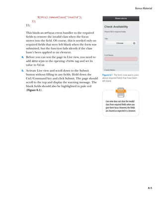Bonus Material


               $(this).removeClass('invalid');
         });
   });


   This binds an onfocus event handler to the required
   fields to remove the invalid class when the focus
   moves into the field. Of course, this is needed only on
   required fields that were left blank when the form was
   submitted, but the function fails silently if the class
   hasn’t been applied to an element.
4.		 Before you can test the page in Live view, you need to
   add data‑ajax to the opening form tag and set its
   value to false.
5.		 Activate Live view and scroll down to the Submit
   button without filling in any fields. Hold down the        Figure 6.1  The form now warns users
   Ctrl/Command key and click Submit. The page should         about required fields that have been
                                                              left blank.
   scroll to the top and display the warning message. The
   blank fields should also be highlighted in pale red
   (Figure 6.1).


                                                                 Live view does not clear the invalid
                                                                 class from required fields when you
                                                                 give them focus. However, the fields
                                                                 are cleared as expected in a browser.




                                                                                                               A-5
 