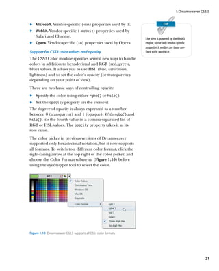 I: Dreamweaver CS5.5


	 	 Microsoft. Vendor-specific (-ms) properties used by IE.
.
	 	 Webkit. Vendor-specific (-webkit) properties used by
.
    Safari and Chrome.
                                                                  Live view is powered by the WebKit
	 	 Opera. Vendor-specific (-o) properties used by Opera.
.                                                                 engine, so the only vendor-specific
                                                                  properties it renders are those pre-
Support for CSS3 color values and opacity                         fixed with -webkit.
The CSS3 Color module specifies several new ways to handle
colors in addition to hexadecimal and RGB (red, green,
blue) values. It allows you to use HSL (hue, saturation,
lightness) and to set the color’s opacity (or transparency,
depending on your point of view).
There are two basic ways of controlling opacity:
	 	 Specify the color using either rgba() or hsla().
.
	 	 Set the opacity property on the element.
.
The degree of opacity is always expressed as a number
between 0 (transparent) and 1 (opaque). With rgba() and
hsla(), it’s the fourth value in a comma-separated list of
RGB or HSL values. The opacity property takes it as its
sole value.
The color picker in previous versions of Dreamweaver
supported only hexadecimal notation, but it now supports
all formats. To switch to a different color format, click the
right-facing arrow at the top right of the color picker, and
choose the Color Format submenu (Figure 1.10) before
using the eyedropper tool to select the color.




Figure 1.10  Dreamweaver CS5.5 supports all CSS3 color formats.




                                                                                                              21
 