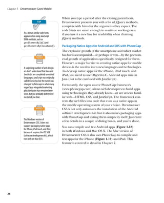 Chapter 1	 Dreamweaver Goes Mobile


                                                   When you type a period after the closing parenthesis,
                                                   Dreamweaver presents you with a list of jQuery methods,
                                                   complete with hints for the arguments they expect. The
                                                   code hints are smart enough to continue working even
            As a bonus, similar code hints
                                                   if you insert a new line for readability when chaining
            appear when using JavaScript
            DOM methods, such as                   jQuery methods.
            getElementById() and
            getElementsByClassName().              Packaging Native Apps for Android and iOS with PhoneGap
                                                   The explosive growth of the smartphone and tablet market
                                                   has been accompanied—or perhaps driven—by the phenom-
                                                   enal growth of applications specifically designed for them.
                                                   However, a major barrier to creating native apps for mobile
            A surprising number of web design-     devices is the need to learn new languages and technologies.
            ers don’t understand that Java and     To develop native apps for the iPhone, iPod touch, and
            JavaScript are completely unrelated    iPad, you need to use Objective-C. Android apps run on
            languages. JavaScript was originally
                                                   Java (not to be confused with JavaScript).
            called LiveScript, but the name was
            changed by Netscape in what many       Fortunately, the open source PhoneGap framework
            regard as a misguided marketing
                                                   (www.phonegap.com) allows web developers to build apps
            ploy. Confusion has remained ever
            since. But you probably didn’t need    using technologies they already know—or are at least famil-
            me to tell you that.                   iar with—HTML, CSS, and JavaScript. The framework con-
                                                   verts the web files into code that runs as a native app on
                                                   the mobile operating system of your choice. Dreamweaver
                                                   CS5.5 not only automates the installation of the Android
                                                   software development kit, but it also makes packaging apps
                                                   with PhoneGap and testing them simplicity itself: Just enter
            The Windows version of
            Dreamweaver CS5.5 does not
                                                   a few details in a couple of dialog boxes, and you’re done.
            support packaging native apps          You can compile and test Android apps (Figure 1.18)
            for iPhone, iPod touch, and iPad,
            because it requires the iOS SDK        in both Windows and Mac OS X. The Mac version of
            (software development kit), which      Dreamweaver CS5.5 also uses PhoneGap to compile and
            runs only on Mac OS X.                 test apps for the iPhone (Figure 1.19) and iPad. This
                                                   feature is covered in detail in Chapter 7.




26
 