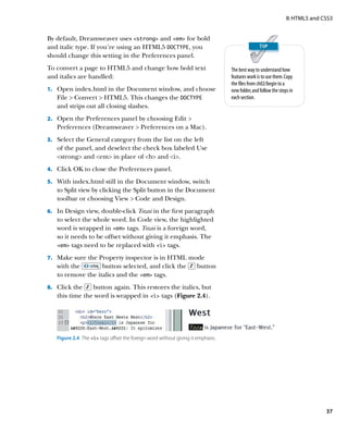 II: HTML5 and CSS3


By default, Dreamweaver uses strong and em for bold
and italic type. If you’re using an HTML5 DOCTYPE, you
should change this setting in the Preferences panel.
To convert a page to HTML5 and change how bold text                               The best way to understand how
and italics are handled:                                                          features work is to use them. Copy
                                                                                  the files from ch02/begin to a
    Open index.html in the Document window, and choose
1.			                                                                             new folder, and follow the steps in
   File  Convert  HTML5. This changes the DOCTYPE                               each section.
   and strips out all closing slashes.
2.		 Open the Preferences panel by choosing Edit 
   Preferences (Dreamweaver  Preferences on a Mac).
3.		 Select the General category from the list on the left
   of the panel, and deselect the check box labeled Use
   strong and em in place of b and i.
4.		 Click OK to close the Preferences panel.

5.		 With index.html still in the Document window, switch
   to Split view by clicking the Split button in the Document
   toolbar or choosing View  Code and Design.
6.		 In Design view, double-click Tozai in the first paragraph
   to select the whole word. In Code view, the highlighted
   word is wrapped in em tags. Tozai is a foreign word,
   so it needs to be offset without giving it emphasis. The
   em tags need to be replaced with i tags.

7.		 Make sure the Property inspector is in HTML mode
   with the        button selected, and click the                     button
   to remove the italics and the em tags.
8.		 Click the  button again. This restores the italics, but
   this time the word is wrapped in i tags (Figure 2.4).




   Figure 2.4  The i tags offset the foreign word without giving it emphasis.




                                                                                                                                37
 