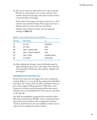 II: HTML5 and CSS3


12.		 he main content in index.html is in a div with the
    T
       ID hero. In rooms.html, it’s in a div with the class
       content-wide. In both pages, the main content stretch-
       es the full width of the page.
       In the other three pages, the main content is in a div
       with the class content-medium. These pages also have a
       sidebar, which is a div with the class aside.
       Add the role attribute to these sections using the
       settings in Table 2.3.


Table 2.3  Find and Replace Settings for ARIA Roles
Specific Tag	   With Attribute	                  To
ul	             id = nav	                        navigation
div	            id = hero	                       main
div	            class = content-wide	            main
div	            class = content-medium	          main
div	            class = aside	                   complementary
div	            id = footer	                     contentinfo


13.		 fter making the changes, close the Results panel by
    A
       right-clicking the gray area to the right of the tabs and
       choosing Close Tab Group. Alternatively, collapse it by
       pressing F7.

Embedding a Font with @font-face
Greater font choices in web pages have been a long time
coming. Believe it or not, but IE has supported embedded
fonts since the release of IE 4 in 1997, and @font‑face was
part of the original CSS2 proposals in 1998. But a com-
bination of technical and licensing problems prevented
widespread use of embedded fonts. Now they’re truly back
on the agenda.
The W3C has published a proposed new standard called
Web Open Font Format (WOFF). It has received the back-
ing of many font foundries and is supported in Firefox
3.6, IE 9, and Chrome 5. It’s not available in Safari 5 but is
expected to be supported in later releases.



                                                                                  41
 
