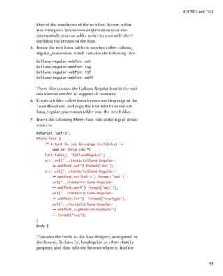 II: HTML5 and CSS3


   One of the conditions of the web font license is that
   you must put a link to www.exljbris.nl on your site.
   Alternatively, you can add a notice to your style sheet
   crediting the creator of the font.
5.		 Inside the web fonts folder is another called calluna_
   regular_macroman, which contains the following files:
   Calluna-regular-webfont.eot
   Calluna-regular-webfont.svg
   Calluna-regular-webfont.ttf
   Calluna-regular-webfont.woff


   These files contain the Calluna Regular font in the vari-
   ous formats needed to support all browsers.
6.		 Create a folder called fonts in your working copy of the
   Tozai Hotel site, and copy the four files from the cal-
   luna_regular_macroman folder into the new folder.
7.		 Insert the following @font‑face rule at the top of styles/
   tozai.css:
   @charset “utf-8”;
   @font-face {
        /* A font by Jos Buivenga (exljbris) -
                www.exljbris.com */
        font-family: ‘CallunaRegular’;
        src: url(‘../fonts/Calluna-Regular-
                Ê webfont.eot’) format(‘eot’);
        src: url(‘../fonts/Calluna-Regular-
                Ê webfont.eot?iefix’) format(‘eot’),
                url(‘../fonts/Calluna-Regular-
                Ê webfont.woff’) format(‘woff’),
                url(‘../fonts/Calluna-Regular-
                Ê webfont.ttf’)    format(‘truetype’),
                url(‘../fonts/Calluna-Regular-
                Ê webfont.svg#webfontrsodunSr’)
                Ê format('svg');
   }
   body {


   This adds the credit to the font designer, as required by
   the license, declares CallunaRegular as a font-family
   property, and then tells the browser where to find the


                                                                                 43
 