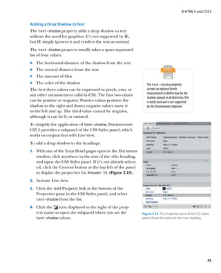 II: HTML5 and CSS3


Adding a Drop Shadow to Text
The text-shadow property adds a drop shadow to text
without the need for graphics. It’s not supported by IE,
but IE simply ignores it and renders the text as normal.
The text-shadow property usually takes a space-separated
list of four values:
	.	 The horizontal distance of the shadow from the text
	.	 The vertical distance from the text
	.	 The amount of blur
	.	 The color of the shadow                                        The text-shadow property
The first three values can be expressed in pixels, ems, or         accepts an optional fourth
any other measurement valid in CSS. The first two values           measurement to define how far the
                                                                   shadow spreads in all directions. This
can be positive or negative: Positive values position the          is rarely used and is not supported
shadow to the right and down; negative values move it              by the Dreamweaver subpanel.
to the left and up. The third value cannot be negative,
although it can be 0, or omitted.
To simplify the application of text‑shadow, Dreamweaver
CS5.5 provides a subpanel of the CSS Styles panel, which
works in conjunction with Live view.
To add a drop shadow to the headings:
1.		 With one of the Tozai Hotel pages open in the Document
   window, click anywhere in the text of the h1 heading,
   and open the CSS Styles panel. If it’s not already select-
   ed, click the Current button at the top left of the panel
   to display the properties for #header h1 (Figure 2.10).
2.		 Activate Live view.

3.		 Click the Add Property link at the bottom of the
   Properties pane in the CSS Styles panel, and select
   text‑shadow from the list.

4.		 Click the icon displayed to the right of the prop-
   erty name to open the subpanel where you set the             Figure 2.10  The Properties pane of the CSS Styles
   text‑shadow values.                                          panel shows the styles for the main heading.




                                                                                                                 45
 