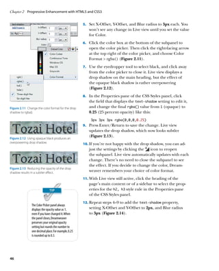 Chapter 2	 Progressive Enhancement with HTML5 and CSS3


                                                       5.		 Set X-Offset, Y-Offset, and Blur radius to 3px each. You
                                                          won’t see any change in Live view until you set the value
                                                          for Color.
                                                       6.		 Click the color box at the bottom of the subpanel to
                                                          open the color picker. Then click the right-facing arrow
                                                          at the top right of the color picker, and choose Color
                                                          Format  rgba() (Figure 2.11).
                                                       7.		 Use the eyedropper tool to select black, and click away
                                                          from the color picker to close it. Live view displays a
                                                          drop shadow on the main heading, but the effect of
                                                          the opaque black shadow is rather overpowering
                                                          (Figure 2.12).
                                                       8.		 In the Properties pane of the CSS Styles panel, click
                                                          the field that displays the text‑shadow setting to edit it,
Figure 2.11  Change the color format for the drop         and change the final rgba() value from 1 (opaque) to
shadow to rgba().                                         0.25 (25 percent opacity) like this:
                                                           3px 3px 3px rgba(0,0,0,0.25)
                                                       9.		 Press Enter/Return to save the change. Live view
                                                          updates the drop shadow, which now looks subtler
                                                          (Figure 2.13).
Figure 2.12  Using opaque black produces an
overpowering drop shadow.                              10.		 f you’re not happy with the drop shadow, you can ad-
                                                           I
                                                          just the settings by clicking the  icon to reopen
                                                          the subpanel. Live view automatically updates with each
                                                          change. There’s no need to close the subpanel to see
                                                          the effect. If you decide to change the color, Dream-
Figure 2.13  Reducing the opacity of the drop
shadow results in a subtler effect.
                                                          weaver remembers your choice of color format.
                                                       11.		 ith Live view still active, click the heading of the
                                                           W
                                                          page’s main content or of a sidebar to select the prop-
                                                          erties for the h2, h3 style rule in the Properties pane
                                                          of the CSS Styles panel.
                                                       12.		 epeat steps 4–9 to add the text‑shadow property,
                                                           R
                The Color Picker panel always
                displays the opacity value as 1,          setting X‑Offset and Y‑Offset to 2px, and Blur radius
                even if you have changed it. When         to 3px (Figure 2.14).
                the panel closes, Dreamweaver
                preserves your original opacity
                setting but rounds the number to
                one decimal place. For example, 0.25
                is rounded up to 0.3.




46
 
