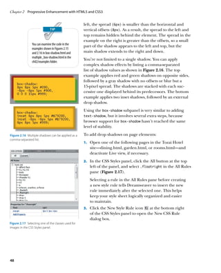 Chapter 2	 Progressive Enhancement with HTML5 and CSS3


                                                     left, the spread (6px) is smaller than the horizontal and
                                                     vertical offsets (8px). As a result, the spread to the left and
                                                     top remains hidden behind the element. The spread in the
                                                     example on the right is greater than the offsets, so a small
                You can examine the code in the
                                                     part of the shadow appears to the left and top, but the
                examples shown in Figures 2.15
                and 2.16 in box‑shadow.html and      main shadow extends to the right and down.
                multiple_box‑shadow.html in the
                                                     You’re not limited to a single shadow. You can apply
                ch02/examples folder.
                                                     complex shadow effects by listing a comma-separated
                                                     list of shadow values as shown in Figure 2.16. The top
                                                     example applies red and green shadows on opposite sides,
                                                     followed by a gray shadow with no offsets or blur but a
                                                     15-pixel spread. The shadows are stacked with each suc-
                                                     cessive one displayed behind its predecessors. The bottom
                                                     example applies two inset shadows, followed by an external
                                                     drop shadow.
                                                     Using the box‑shadow subpanel is very similar to adding
                                                     text‑shadow, but it involves several extra steps, because
                                                     browser support for box‑shadow hasn’t reached the same
                                                     level of stability.

Figure 2.16  Multiple shadows can be applied as a    To add drop shadows on page elements:
comma-separated list.
                                                     1.		 Open one of the following pages in the Tozai Hotel
                                                        site—dining.html, garden.html, or rooms.html—and
                                                        deactivate Live view, if necessary.
                                                     2.		 In the CSS Styles panel, click the All button at the top
                                                        left of the panel, and select .floatright in the All Rules
                                                        pane (Figure 2.17).
                                                        S
                                                        	 electing a rule in the All Rules pane before creating
                                                        a new style rule tells Dreamweaver to insert the new
                                                        rule immediately after the selected one. This helps
                                                        keep your style sheet logically organized and easier
                                                        to maintain.
                                                     3.		 Click the New Style Rule icon  at the bottom right
                                                        of the CSS Styles panel to open the New CSS Rule
                                                        dialog box.
Figure 2.17  Selecting one of the classes used for
images in the CSS Styles panel.




48
 