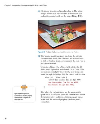 Chapter 2	 Progressive Enhancement with HTML5 and CSS3


                                                11.		 lick away from the subpanel to close it. The inline
                                                    C
                                                    images should now have a subtle drop shadow that
                                                    makes them stand out from the page (Figure 2.18).




                                                Figure 2.18  The box-shadow property adds a subtle drop shadow.

                                                12.		 he vendor-specific property has done the trick in
                                                    T
                                                    Dreamweaver, Safari, and Chrome, but it won’t work
                                                    in IE 9 or Firefox. You need to expand the style rule to
                                                    work cross-browser.
                                                    Select the .floatleft, .floatright rule in the All
                                                    Rules pane, right-click, and choose Go to Code. This
                                                    opens tozai.css in Split view with the insertion point
                                                    inside the style definition. Edit the rule to look like this:
                                                         .floatleft, .floatright {
                                                               -webkit-box-shadow: 3px 3px 5px #999;
                                                               -moz-box-shadow: 3px 3px 5px #999;
                                                               box-shadow: 3px 3px 5px #999;
                                                         }


                                                    The values for each property are the same, so the
            Opera and IE 9 recognize the
                                                    quick way is to copy and paste the ‑webkit‑box‑shadow
            standard box‑shadow property.
            Earlier versions of IE ignore the       declaration twice, and then edit the property name.
            entire style rule.                      Make sure the standard property (without prefix)
                                                    comes last.




50
 