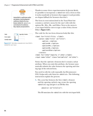 Chapter 2	 Progressive Enhancement with HTML5 and CSS3


                                                        Thanks to some clever experimentation by Jeremy Keith,
                                                        it’s possible to incorporate a datalist into a form so that
                                                        it works seamlessly in browsers that support it and provides
                 Jeremy Keith is a well-known author    an elegant fallback for browsers that don’t.
                 and speaker at web development
                 conferences. Details of his cross-     The form in reservations.html in the Tozai Hotel site
                 browser solution for datalist        contains a select menu for the user’s title with the
                 can be found on his website at         options Mr., Mrs., Ms., and Other. Next to the menu is
                 http://adactio.com/journal/4272.
                                                        a text input field for users to type a value if they choose
                                                        Other (Figure 2.21).
                                                        The code for the two form elements looks like this:
                                                        label for=”title”Title: /label
                                                            select name=”title” id=”title”
                                                                 option /option
Figure 2.21  Normally, a separate text input field is            optionMr./option
needed for user input.
                                                                 optionMrs./option
                                                                 optionMs./option
                                                                 optionOther/option
                                                            /select
                                                        label for=”other”Specify if other:/label
                                                        input name=”other” class=”narrowField” id=”other”


                                                        Notice that the option elements don’t contain a value
                                                        attribute. When you omit this attribute, the browser auto-
                                                        matically submits the value between the opening and clos-
                                                        ing tags of the selected item.
                                                        You need to edit the code manually, but Dreamweaver
                                                        CS5.5 helps with code hints for datalist. The following
                                                        instructions explain the process:
                                                        1.		 On a new line between the first label element
                                                           and the opening select tag, create the opening
                                                           datalist tag and give it an ID like this:

                                                                datalist id=”titlelist”


                                                           The ID associates the datalist with the text input field.




56
 