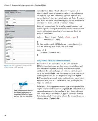 Chapter 2	 Progressive Enhancement with HTML5 and CSS3


                                                      menu for the datalist. If a browser recognizes the
                                                      datalist element, it hides the select menu but uses
                                                      its option tags. The datalist ignores option ele-
                                                      ments that don’t have an explicit value attribute. Browsers
                                                      that don’t recognize datalist ignore the tag and display
                                                      the select menu instead. Everyone’s happy!
                                                      In step 5, you replaced the label tags with span tags,
                                                      so the adjacent sibling style rule needs to be amended like
                                                      this to maintain the padding in browsers that don’t yet
                                                      support datalist:
                                                      select + label, input + label, select + span {
                                                      	       padding-left: 10px;
                                                      }
                                                      To fix a problem with WebKit browsers, you also need to
                                                      add the following style rule to the style sheet:
                                                      datalist {
                                                          display: inline-block;
                                                      }



                                                      Using HTML5 attributes with form elements
                                                      In addition to the new values for the type attribute,
Figure 2.22  The Tag Inspector panel provides         HTML5 introduces new attributes, such as autofocus and
access to HTML5 form attributes.
                                                      placeholder to improve usability, and required to aid
                                                      validation. To add or change any of these attributes, use
                                                      the code hints in Code view, or select the input element
                                                      in Design view and use the Tag Inspector panel. Figure
                                                      2.22 shows changes made to the Adult input tag, setting
                                                      type to number, min to 1, and max to 4, and turning on the
                                                      required attribute.

                                                      In browsers that support the number type, the input field is
                                                      displayed as a number stepper (Figure 2.23). If the min and
                For an in-depth discussion of HTML5   max attributes are set, the number stepper limits values to
                form elements and attributes, see
                Introducing HTML5 by Bruce Lawson     that range. Opera allows you to type in a number directly
                and Remy Sharp (New Riders, 2010).    but displays an alert when you submit the form with an out-
                                                      of-range value (Figure 2.24).




58
 