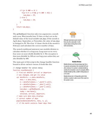 II: HTML5 and CSS3


         if (yr % 400 == 0 ||
             Ê(yr % 4 == 0  yr % 100 != 0)) {
              num_days = 29;
         } else {
              num_days = 28;
         }
    }
    return num_days;
}


The getNumDays() function takes two arguments: a month
and a year. Most months have 31 days, so that’s set as the
default value of the local variable num_days. If the month is
                                                                 Although JavaScript counts months
April, June, September, or November, the value of num_days       from zero, this script adds 1 to the
is changed to 30. The else if clause checks if the month is      month values to bring them in line
February and calculates the correct number of days.              with normal dates.

The nested conditional statement uses modulo division to
calculate whether it’s a leap year. Leap years occur every
four years on years wholly divisible by 4. The exception is
that years divisible by 100 are not leap years unless they are
also divisible by 400.
The main part of this script is the change handler function                          Modulo Division
bound to all six select menus. It looks like this:             Modulo division uses the percentage sign (%) as
                                                                 its operator and produces the remainder left over
// change handler for select menus                               after a division. If a number is wholly divisible by
function resetDates(e) {                                         another, the remainder is zero. For example, 2000 is
    // find out whether arrival or departure
                                                                 wholly divisible by 400, so 2000 % 400 produces 0
                                                                 as its result.
    // was changed, and get its value
                                                                 Modulo division by 2 is frequently used to find
    var dateParts = e.data.dateParts,
                                                                 whether a number is odd or even. If the result is 0,
         menu = e.data.menu,                                     the number is even.
         m = dateParts[menu + ‘_month’].val(),
         d = dateParts[menu + ‘_date’].val(),
         y = dateParts[menu + ‘_year’].val(),
         num_days = getNumDays(m, y),
         today = new Date(),
         selected, arrival, departure;
    // make sure date menu displays
    // correct number of days
    populateDate(dateParts, menu, m, y);
    // if the month contains fewer days than




                                                                                                                        65
 