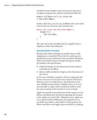 Chapter 3	 Adapting Pages for Mobile with Media Queries


                                             To hide the same @import rule from browsers that don’t
                                             recognize media queries, add the only keyword like this:
                                             @import url(“phone.css”) only screen and
                                             Ê (max-width:360px);


                                             Inside a style sheet, you can use an @media rule to set condi-
                                             tions for the use of certain style rules like this:
                                             @media only screen and (max-width:360px) {
                                                 #header h1 {
                                                      font-size:36px;
                                                 }
                                             }


                                             The style rule inside this @media block is applied only to
                                             displays no wider than 360 pixels.

                                             Specifying Width and Height
                                             Dealing with width and height on mobile devices is like
                                             stepping into a minefield. First of all, the media queries
                                             specification draws a distinction between width and device‑
                                             width, and similarly between height and device‑height.
                                             According to the specification:
                                             	.	 width and height are the dimensions of the viewport,
                                                 including any scrollbars.
                                             	.	 device-width and device-height are the dimensions of
                                                 the screen.
                                             In the case of desktop computers, this is an important dif-
                                             ference, because not everyone runs a browser full screen.
                                             When it comes to mobile devices, the distinction is less
                                             clear. Mobile browsers fill the available screen, so it’s not
                                             unreasonable to expect width and device‑width to have
                                             the same meaning. Unfortunately, it’s not so simple.
                                             Apple has created its own definition of the viewport on the
                                             iPhone and iPod touch. Instead of regarding the viewport
                                             as the visible area of the 320 × 480-pixel screen, Apple sets
                                             it to a default width of 980 pixels. Consequently, if you
                                             use width, min‑width, or max‑width in media queries, the
                                             iPhone and iPod touch apply styles intended for a desktop




78
 