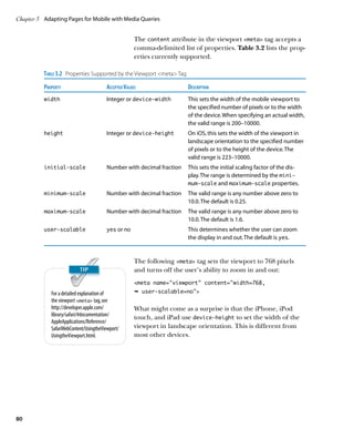 Chapter 3	 Adapting Pages for Mobile with Media Queries


                                                   The content attribute in the viewport meta tag accepts a
                                                   comma-delimited list of properties. Table 3.2 lists the prop-
                                                   erties currently supported.

          Table 3.2  Properties Supported by the Viewport meta Tag
          Property	Accepted Values	                                     Description
          width	                        Integer or device-width	This sets the width of the mobile viewport to
                                                                  the specified number of pixels or to the width
                                                                  of the device. When specifying an actual width,
                                                                  the valid range is 200–10000.
          height	                       Integer or device-height	 iOS, this sets the width of the viewport in
                                                                  On
                                                                  landscape orientation to the specified number
                                                                  of pixels or to the height of the device. The
                                                                  valid range is 223–10000.
          initial-scale	                Number with decimal fraction	This sets the initial scaling factor of the dis-
                                                                      play. The range is determined by the mini-
                                                                      mum‑scale and maximum‑scale properties.
          minimum-scale	                Number with decimal fraction	The valid range is any number above zero to
                                                                      10.0. The default is 0.25.
          maximum-scale	                Number with decimal fraction	The valid range is any number above zero to
                                                                      10.0. The default is 1.6.
          user-scalable	                yes or no	This determines whether the user can zoom
                                                    the display in and out. The default is yes.


                                                   The following meta tag sets the viewport to 768 pixels
                                                   and turns off the user’s ability to zoom in and out:
                                                   meta name=”viewport” content=”width=768,
             For a detailed explanation of         Ê user-scalable=no
             the viewport meta tag, see
             http://developer.apple.com/           What might come as a surprise is that the iPhone, iPod
             library/safari/#documentation/
                                                   touch, and iPad use device-height to set the width of the
             AppleApplications/Reference/
             SafariWebContent/UsingtheViewport/    viewport in landscape orientation. This is different from
             UsingtheViewport.html.                most other devices.




80
 