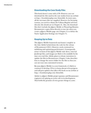 Introduction


               Downloading the Case Study Files
               This book doesn’t come with a CD. However, you can
               download the files used in the case studies from my website
               at http://foundationphp.com/dwmobile. In most cases,
               all the necessary files are supplied. However, for licensing
               reasons, you need to obtain the Calluna Regular web font
               directly (the details are in Chapter 2). Also, the download
               files don’t include the jQuery Mobile or PhoneGap libraries.
               Dreamweaver copies them directly to your site when you
               create a jQuery Mobile page (see Chapter 5) or define the
               Native Application Settings (see Chapter 7).


               Keeping Up to Date
               The jQuery Mobile framework was feature complete at
               the time Adobe locked down the code for the release
               of Dreamweaver CS5.5. However, work continued on
               stabilizing and optimizing performance. Consequently,
               newer versions of the jQuery Mobile style sheet, external
               JavaScript files, and images are likely to be available by the
               time you read this. Adobe plans to release extensions to
               update the files in Dreamweaver. Chapter 5 also describes
               how to change the source folder for the files so that you
               can use your own customized versions.
               Because jQuery Mobile is a new framework, it’s likely to
               continue to develop. I’ll try to keep abreast of its progress
               and will post updates that affect this book on my website at
               http://foundationphp.com/dwmobile.
               Adobe is a jQuery Mobile project sponsor, and Dreamweaver
               engineers are playing an active role in its development.
               That holds the promise of even greater things to come.




viii
 