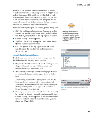 II: HTML5 and CSS3


The role of the site-wide media queries file is to import
styles from other style sheets using a series of @import rules
and media queries. This avoids the need to link to each
style sheet with media queries in every page. You just link
to the site-wide media queries file, and it imports the rel-
evant style rules. If you find the concept difficult to grasp,
it should become clear once you have used it.
There are four ways to open the Media Queries dialog box:
	.	 Click the Multiscreen button in the Document toolbar            For licensing reasons, the ch02/
    to open the Multiscreen Preview panel, and then click           complete folder does not contain
    the Media Queries button at the top right of the panel.         the Calluna Regular font files. See
                                                                    “Embedding a Font with @font-face”
	.	 Choose Modify  Media Queries.                                  in Chapter 2 for details on how to
	.	 Right-click in the CSS Styles panel, and choose Media           obtain them.
    Queries from the context menu.
	.	 Click the   icon at the top right of the CSS Styles
    panel to open the panel menu, and then choose
    Media Queries.

Using the Media Queries dialog box
The following instructions describe how to prepare the
Tozai Hotel site for use with media queries:
1.	 Open index.html from the work files from the previous
   chapter. Alternatively, copy ch02/complete to a
   working folder and open index.html.
2.	 Detach the tozai.css style sheet from the page. You can
   do this by deleting the link tag on line 6 in Code
   view.
   Alternatively, open the CSS Styles panel, click the All
   button at the top left, and select tozai.css in the All
   Rules pane. Then click the icon at the bottom right
   of the panel (Figure 3.7), or right-click and choose          Figure 3.7  Click the trash can icon to unlink the
   Delete from the context menu.                                 style sheet.

3.	 The page is now completely unstyled, but the styles will
   be restored by linking a site-wide media query file to it.
   Choose Modify  Media Queries or use one of the other
   methods outlined earlier to open the Media Queries
   dialog box (Figure 3.8).




                                                                                                                      85
 