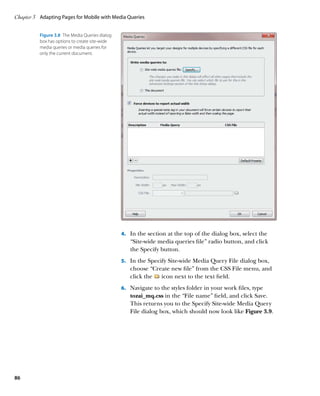 Chapter 3	 Adapting Pages for Mobile with Media Queries


          Figure 3.8  The Media Queries dialog
          box has options to create site-wide
          media queries or media queries for
          only the current document.




                                                 4.	 In the section at the top of the dialog box, select the
                                                    “Site-wide media queries file” radio button, and click
                                                    the Specify button.
                                                 5.	 In the Specify Site-wide Media Query File dialog box,
                                                    choose “Create new file” from the CSS File menu, and
                                                    click the  icon next to the text field.
                                                 6.	 Navigate to the styles folder in your work files, type
                                                    tozai_mq.css in the “File name” field, and click Save.
                                                    This returns you to the Specify Site-wide Media Query
                                                    File dialog box, which should now look like Figure 3.9.




86
 