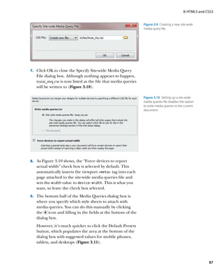 II: HTML5 and CSS3


                                                               Figure 3.9  Creating a new site-wide
                                                               media query file.




7.	 Click OK to close the Specify Site-wide Media Query
   File dialog box. Although nothing appears to happen,
   tozai_mq.css is now listed as the file that media queries
   will be written to (Figure 3.10).

                                                               Figure 3.10  Setting up a site-wide
                                                               media queries file disables the option
                                                               to write media queries to the current
                                                               document.




8.	 As Figure 3.10 shows, the “Force devices to report
   actual width” check box is selected by default. This
   automatically inserts the viewport meta tag into each
   page attached to the site-wide media queries file and
   sets the width value to device-width. This is what you
   want, so leave the check box selected.
9.	 The bottom half of the Media Queries dialog box is
   where you specify which style sheets to attach with
   media queries. You can do this manually by clicking
   the icon and filling in the fields at the bottom of the
   dialog box.
   However, it’s much quicker to click the Default Presets
   button, which populates the area at the bottom of the
   dialog box with suggested values for mobile phones,
   tablets, and desktops (Figure 3.11).



                                                                                                            87
 