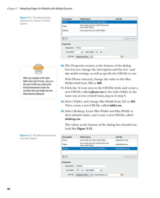 Chapter 3	 Adapting Pages for Mobile with Media Queries


          Figure 3.11  The default presets
          speed up the creation of media
          queries.




                                                      10.	 The Properties section at the bottom of the dialog
                                                         box lets you change the description and the min‑ and
                                                         max‑width settings, as well as specify the CSS file to use.
             When you navigate to the styles             With Phone selected, change the value in the Max
             folder, don’t worry if tozai_mq.css or
             the new CSS files you create aren’t         Width field from 320 to 400.
             listed. Dreamweaver creates the          11.	 Click the icon next to the CSS File field, and create a
             new files when you finally close the        new CSS file called phone.css in the styles folder in the
             Media Queries dialog box.
                                                         same way as you created tozai_mq.css in step 6.
                                                      12.	 Select Tablet, and change Min Width from 321 to 401.
                                                         Then create a new CSS file called tablet.css.
                                                      13.	 Select Desktop. Leave Min Width and Max Width at
                                                         their default values, and create a new CSS file called
                                                         desktop.css.
                                                         The values at the bottom of the dialog box should now
                                                         look like Figure 3.12.

          Figure 3.12  The default presets have
          now been edited.




88
 