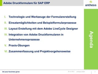 Adobe Druckformulare für SAP ERP




I.   Technologie und Werkzeuge der Formularerstellung

II. Einsatzmöglichkeiten und Beispielformularprozesse

III. Layout Erstellung mit dem Adobe LiveCycle Designer




                                                                            Agenda
IV. Integration von Adobe Druckformularen in
     Unternehmensprozesse

V. Praxis-Übungen

VI. Zusammenfassung und Projektvorgehensweise




                                               20.12.2012   anthesis GmbH            2
 