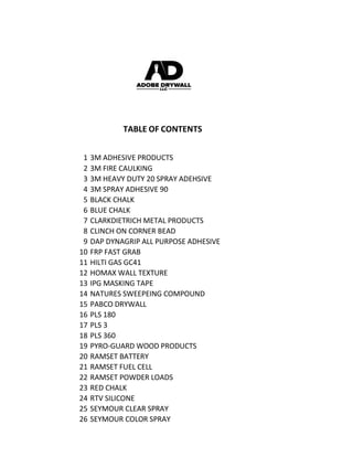TABLE OF CONTENTS
1 3M ADHESIVE PRODUCTS
2 3M FIRE CAULKING
3 3M HEAVY DUTY 20 SPRAY ADEHSIVE
4 3M SPRAY ADHESIVE 90
5 BLACK CHALK
6 BLUE CHALK
7 CLARKDIETRICH METAL PRODUCTS
8 CLINCH ON CORNER BEAD
9 DAP DYNAGRIP ALL PURPOSE ADHESIVE
10 FRP FAST GRAB
11 HILTI GAS GC41
12 HOMAX WALL TEXTURE
13 IPG MASKING TAPE
14 NATURES SWEEPEING COMPOUND
15 PABCO DRYWALL
16 PLS 180
17 PLS 3
18 PLS 360
19 PYRO-GUARD WOOD PRODUCTS
20 RAMSET BATTERY
21 RAMSET FUEL CELL
22 RAMSET POWDER LOADS
23 RED CHALK
24 RTV SILICONE
25 SEYMOUR CLEAR SPRAY
26 SEYMOUR COLOR SPRAY
 