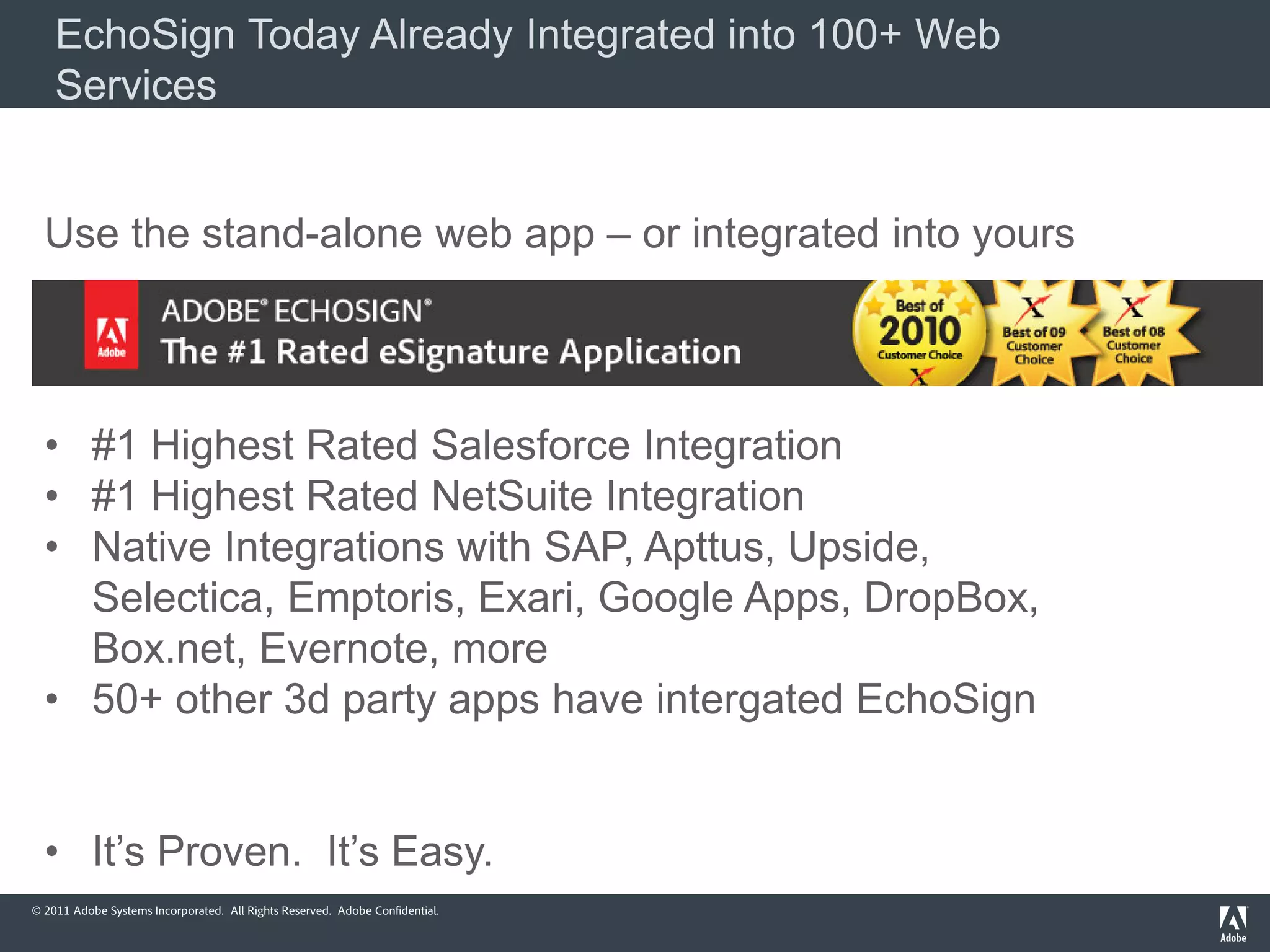 EchoSign Today Already Integrated into 100+ Web
    Services


  Use the stand-alone web app – or integrated into yours




  • #1 Highest Rated Salesforce Integration
  • #1 Highest Rated NetSuite Integration
  • Native Integrations with SAP, Apttus, Upside,
    Selectica, Emptoris, Exari, Google Apps, DropBox,
    Box.net, Evernote, more
  • 50+ other 3d party apps have intergated EchoSign


  • It’s Proven. It’s Easy.
© 2011 Adobe Systems Incorporated. All Rights Reserved. Adobe Confidential.
 