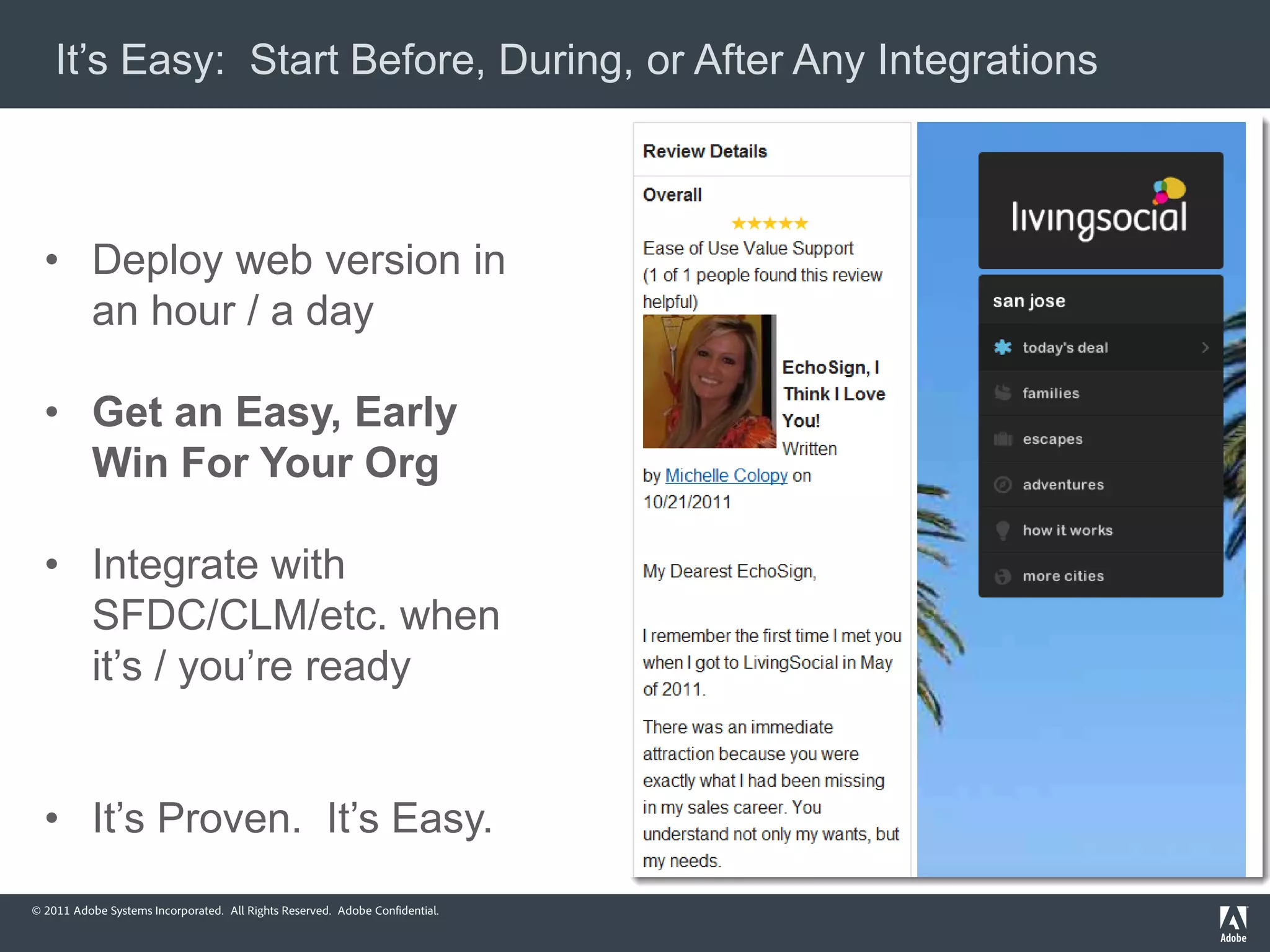 It’s Easy: Start Before, During, or After Any Integrations



  • Deploy web version in
    an hour / a day

  • Get an Easy, Early
    Win For Your Org

  • Integrate with
    SFDC/CLM/etc. when
    it’s / you’re ready


  • It’s Proven. It’s Easy.
© 2011 Adobe Systems Incorporated. All Rights Reserved. Adobe Confidential.
 