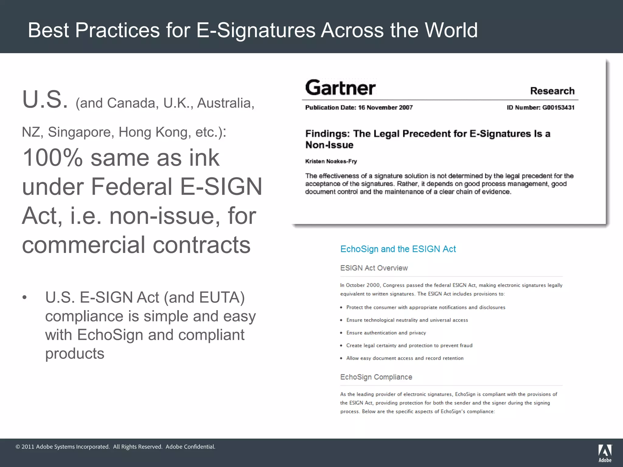 Best Practices for E-Signatures Across the World


  U.S. (and Canada, U.K., Australia,
  NZ, Singapore, Hong Kong, etc.):

  100% same as ink
  under Federal E-SIGN
  Act, i.e. non-issue, for
  commercial contracts

  •        U.S. E-SIGN Act (and EUTA)
           compliance is simple and easy
           with EchoSign and compliant
           products




© 2011 Adobe Systems Incorporated. All Rights Reserved. Adobe Confidential.
 