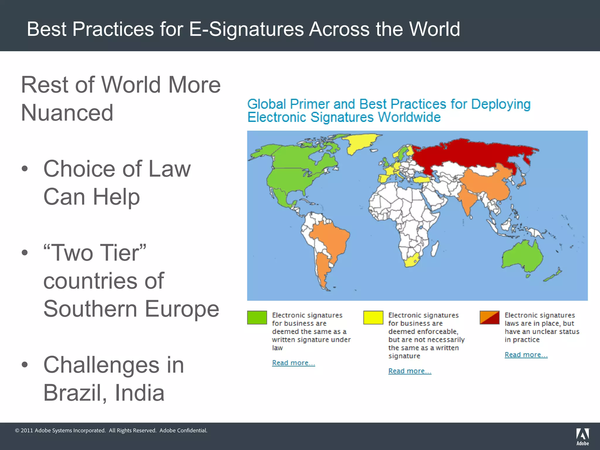 Best Practices for E-Signatures Across the World

  Rest of World More
  Nuanced

  • Choice of Law
    Can Help

  • “Two Tier”
    countries of
    Southern Europe

  • Challenges in
    Brazil, India
© 2011 Adobe Systems Incorporated. All Rights Reserved. Adobe Confidential.
 