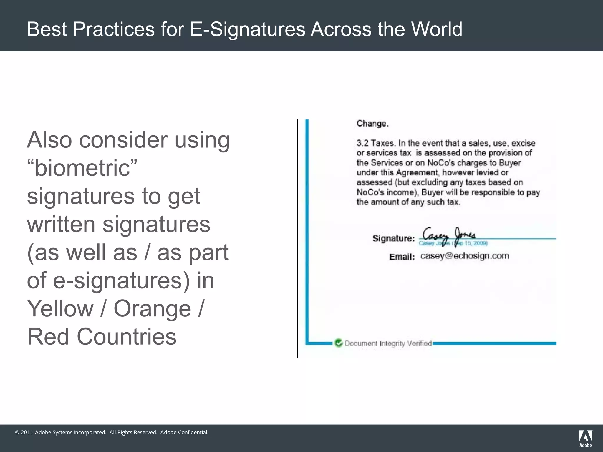 Best Practices for E-Signatures Across the World




    Also consider using
    “biometric”
    signatures to get
    written signatures
    (as well as / as part
    of e-signatures) in
    Yellow / Orange /
    Red Countries


© 2011 Adobe Systems Incorporated. All Rights Reserved. Adobe Confidential.
 