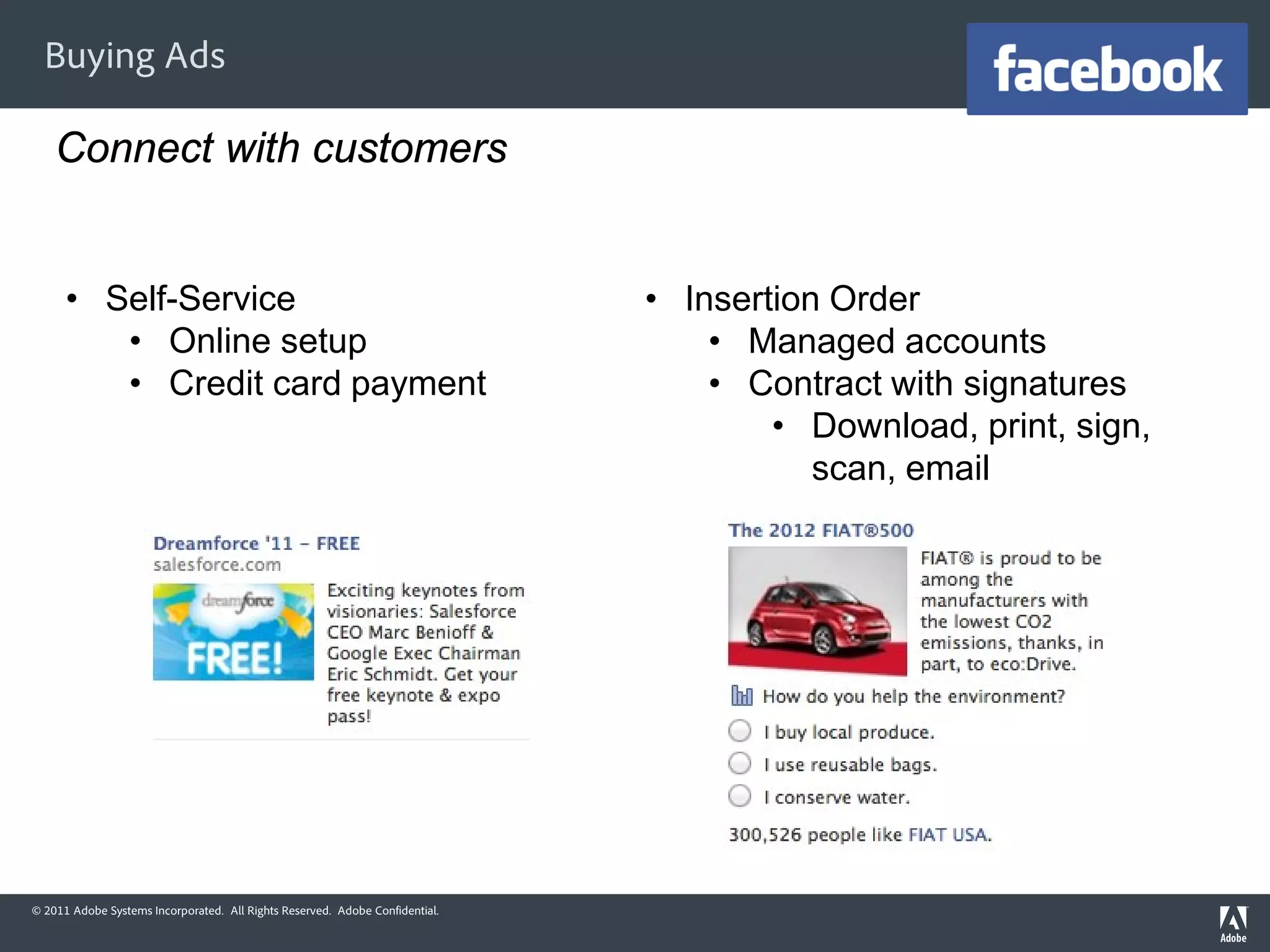 Buying Ads

    Connect with customers


      • Self-Service                                                          • Insertion Order
         • Online setup                                                           • Managed accounts
         • Credit card payment                                                    • Contract with signatures
                                                                                      • Download, print, sign,
                                                                                         scan, email




© 2011 Adobe Systems Incorporated. All Rights Reserved. Adobe Confidential.
 