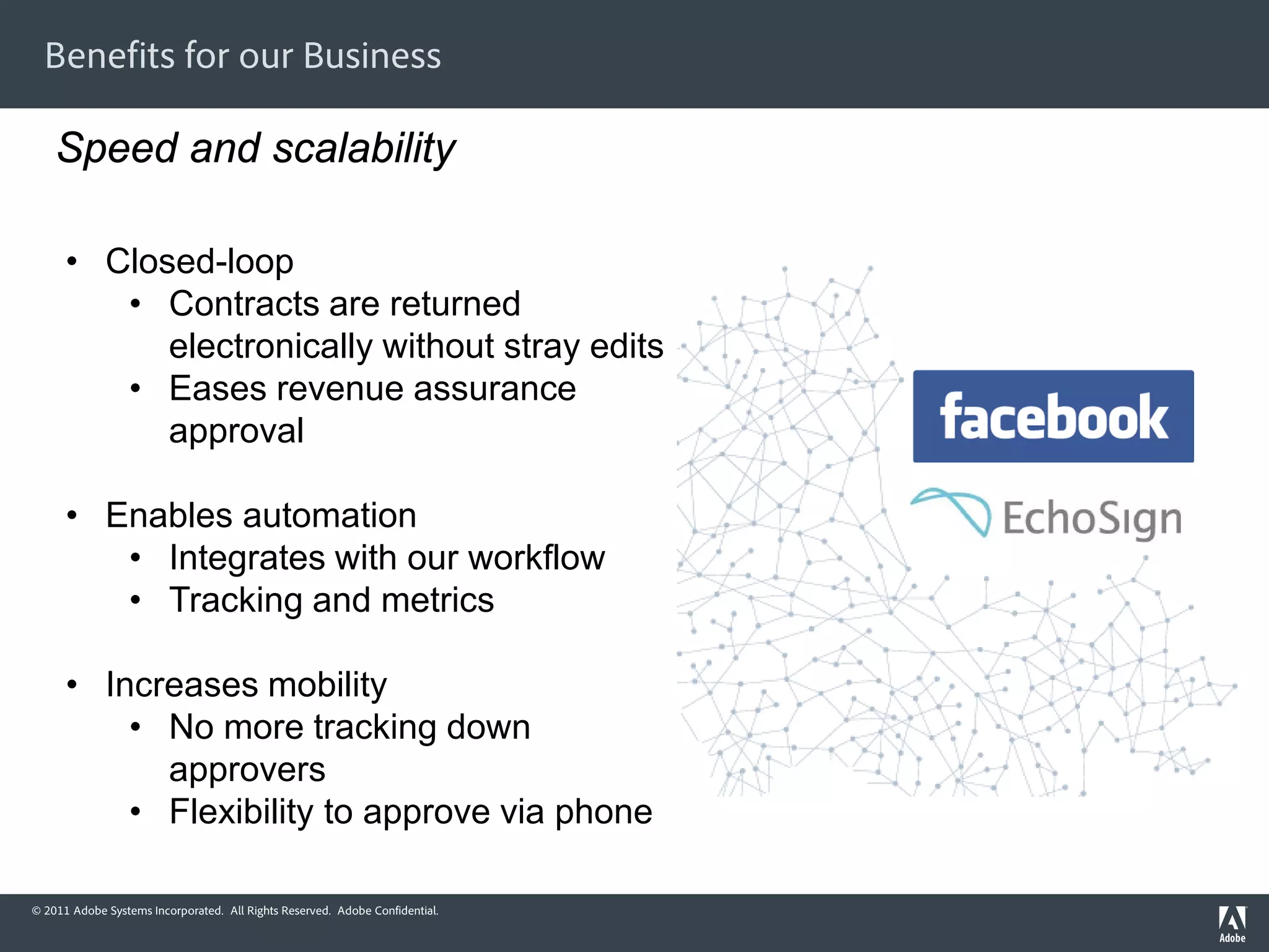 Benefits for our Business

    Speed and scalability

      • Closed-loop
         • Contracts are returned
            electronically without stray edits
         • Eases revenue assurance
            approval

      • Enables automation
         • Integrates with our workflow
         • Tracking and metrics

      • Increases mobility
          • No more tracking down
            approvers
          • Flexibility to approve via phone

© 2011 Adobe Systems Incorporated. All Rights Reserved. Adobe Confidential.
 