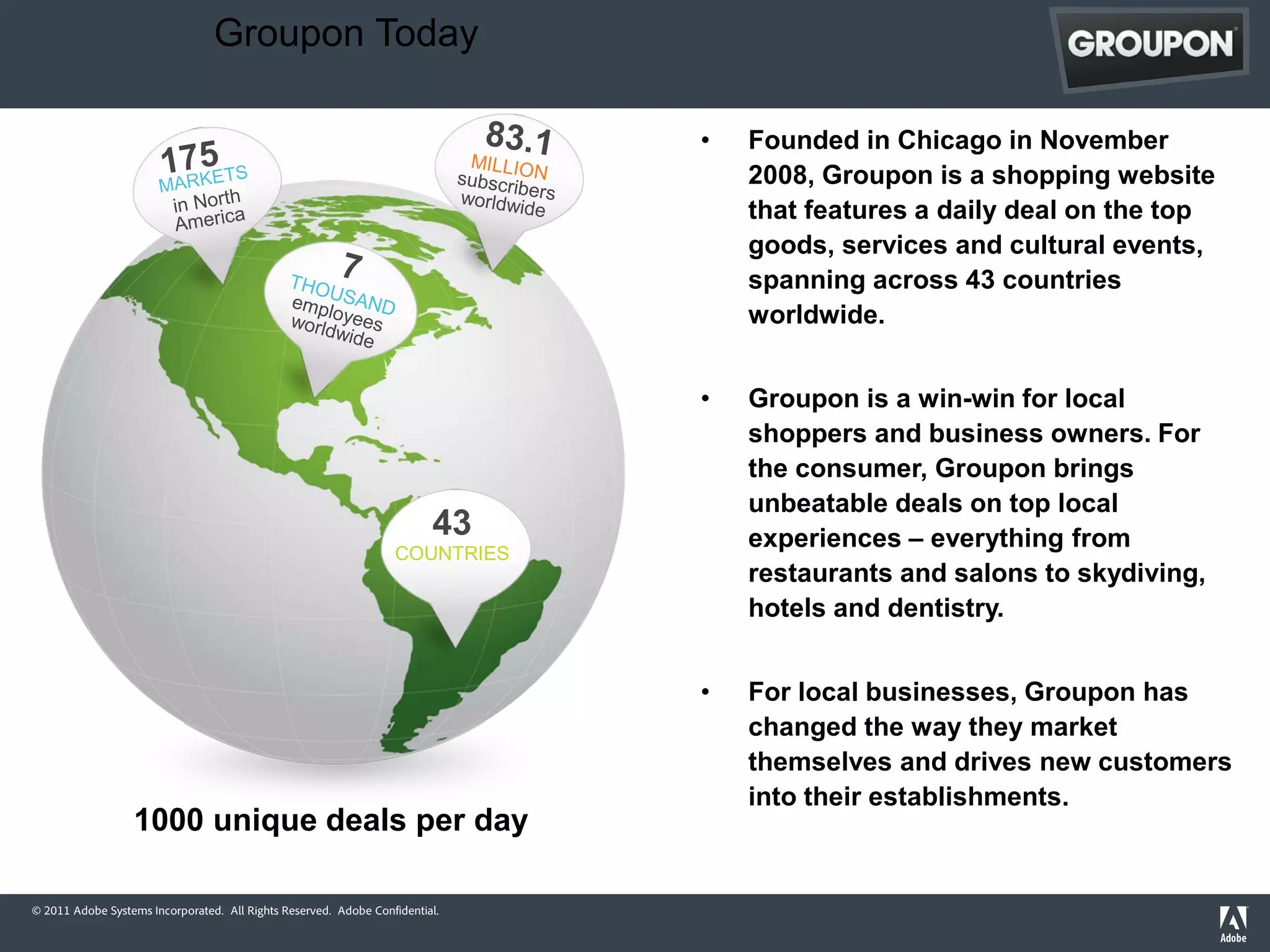 Groupon Today

                                                                              •   Founded in Chicago in November
                                                                                  2008, Groupon is a shopping website
                                                                                  that features a daily deal on the top
                                                                                  goods, services and cultural events,
                                                                                  spanning across 43 countries
                                                                                  worldwide.


                                                                              •   Groupon is a win-win for local
                                                                                  shoppers and business owners. For
                                                                                  the consumer, Groupon brings
                                                                                  unbeatable deals on top local
                                                                         43       experiences – everything from
                                                                  COUNTRIES
                                                                                  restaurants and salons to skydiving,
                                                                                  hotels and dentistry.


                                                                              •   For local businesses, Groupon has
                                                                                  changed the way they market
                                                                                  themselves and drives new customers
                                                                                  into their establishments.
                  1000 unique deals per day

© 2011 Adobe Systems Incorporated. All Rights Reserved. Adobe Confidential.
 