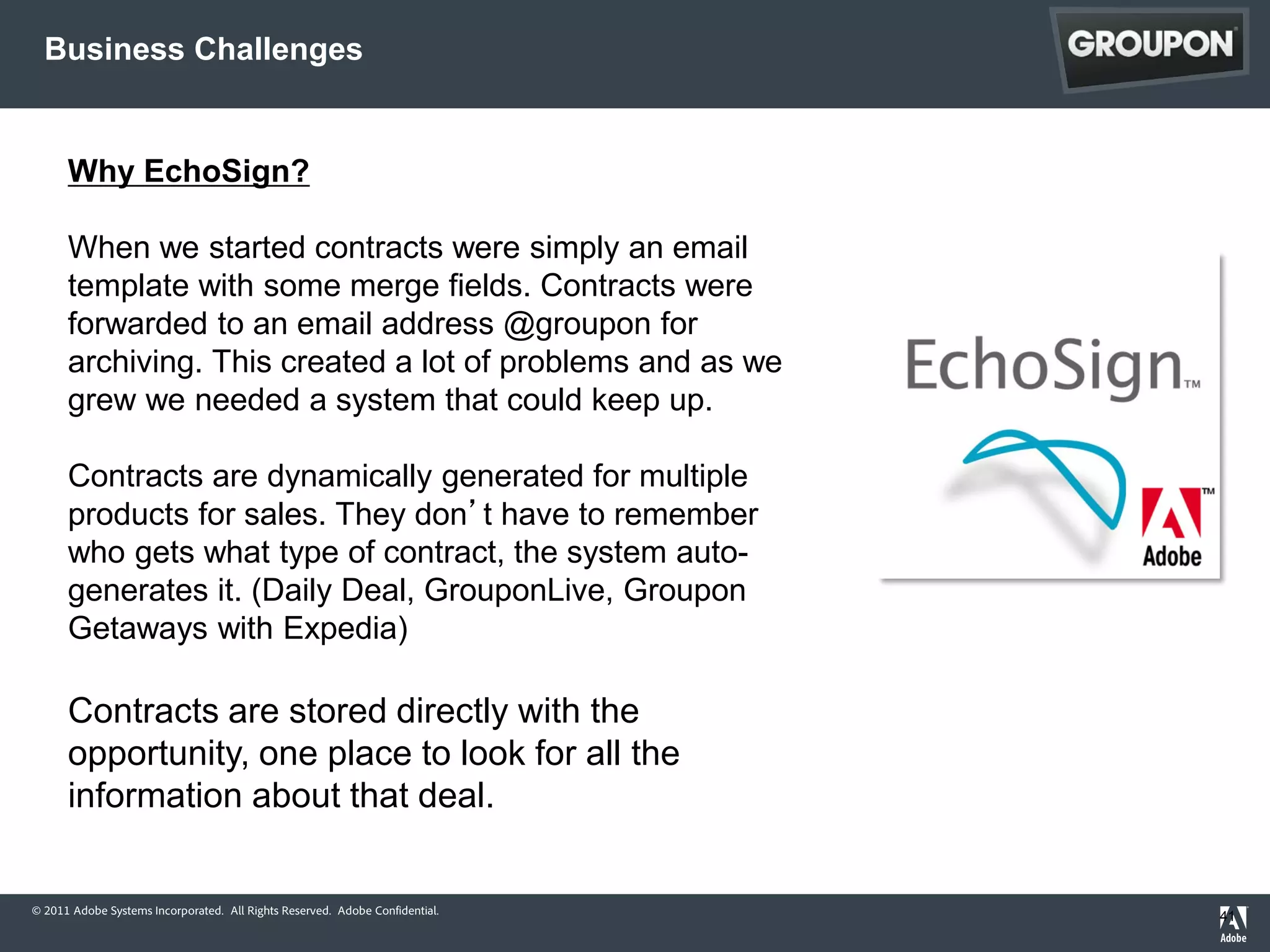 Business Challenges


      Why EchoSign?

      When we started contracts were simply an email
      template with some merge fields. Contracts were
      forwarded to an email address @groupon for
      archiving. This created a lot of problems and as we
      grew we needed a system that could keep up.

      Contracts are dynamically generated for multiple
      products for sales. They don’t have to remember
      who gets what type of contract, the system auto-
      generates it. (Daily Deal, GrouponLive, Groupon
      Getaways with Expedia)

      Contracts are stored directly with the
      opportunity, one place to look for all the
      information about that deal.


© 2011 Adobe Systems Incorporated. All Rights Reserved. Adobe Confidential.
                                                                              41
 