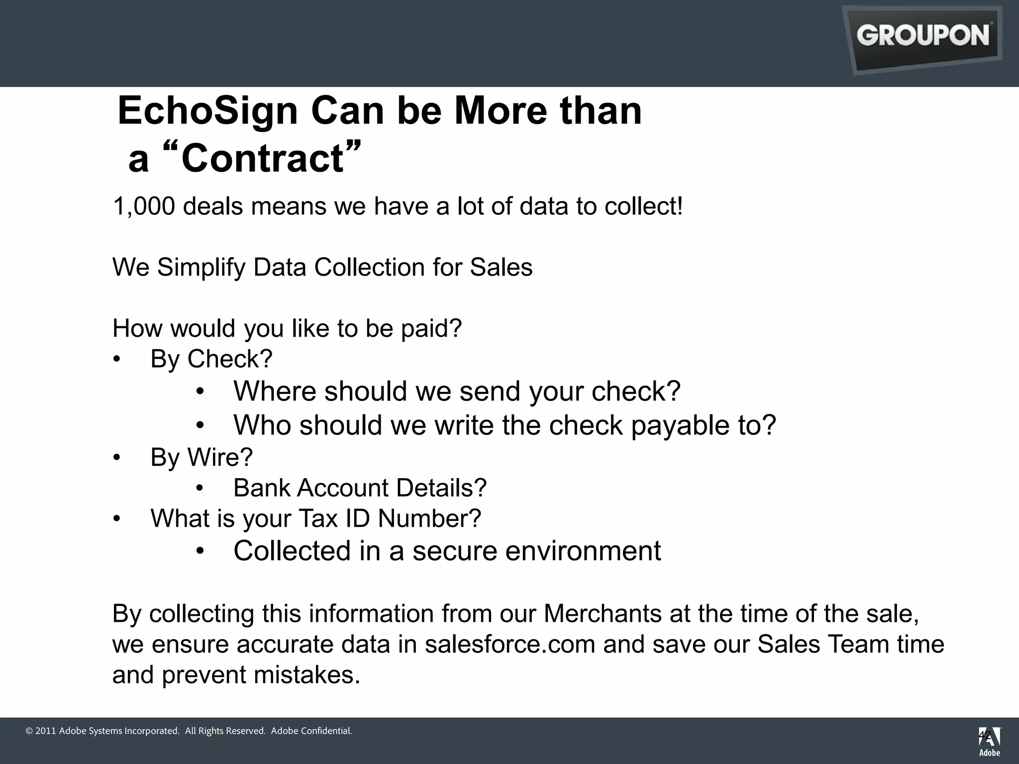 EchoSign Can be More than
                    a “Contract”
                   1,000 deals means we have a lot of data to collect!

                   We Simplify Data Collection for Sales

                   How would you like to be paid?
                   • By Check?
                                      • Where should we send your check?
                                      • Who should we write the check payable to?
                   •        By Wire?
                               • Bank Account Details?
                   •        What is your Tax ID Number?
                                      • Collected in a secure environment

                   By collecting this information from our Merchants at the time of the sale,
                   we ensure accurate data in salesforce.com and save our Sales Team time
                   and prevent mistakes.
© 2011 Adobe Systems Incorporated. All Rights Reserved. Adobe Confidential.
                                                                                                42
 