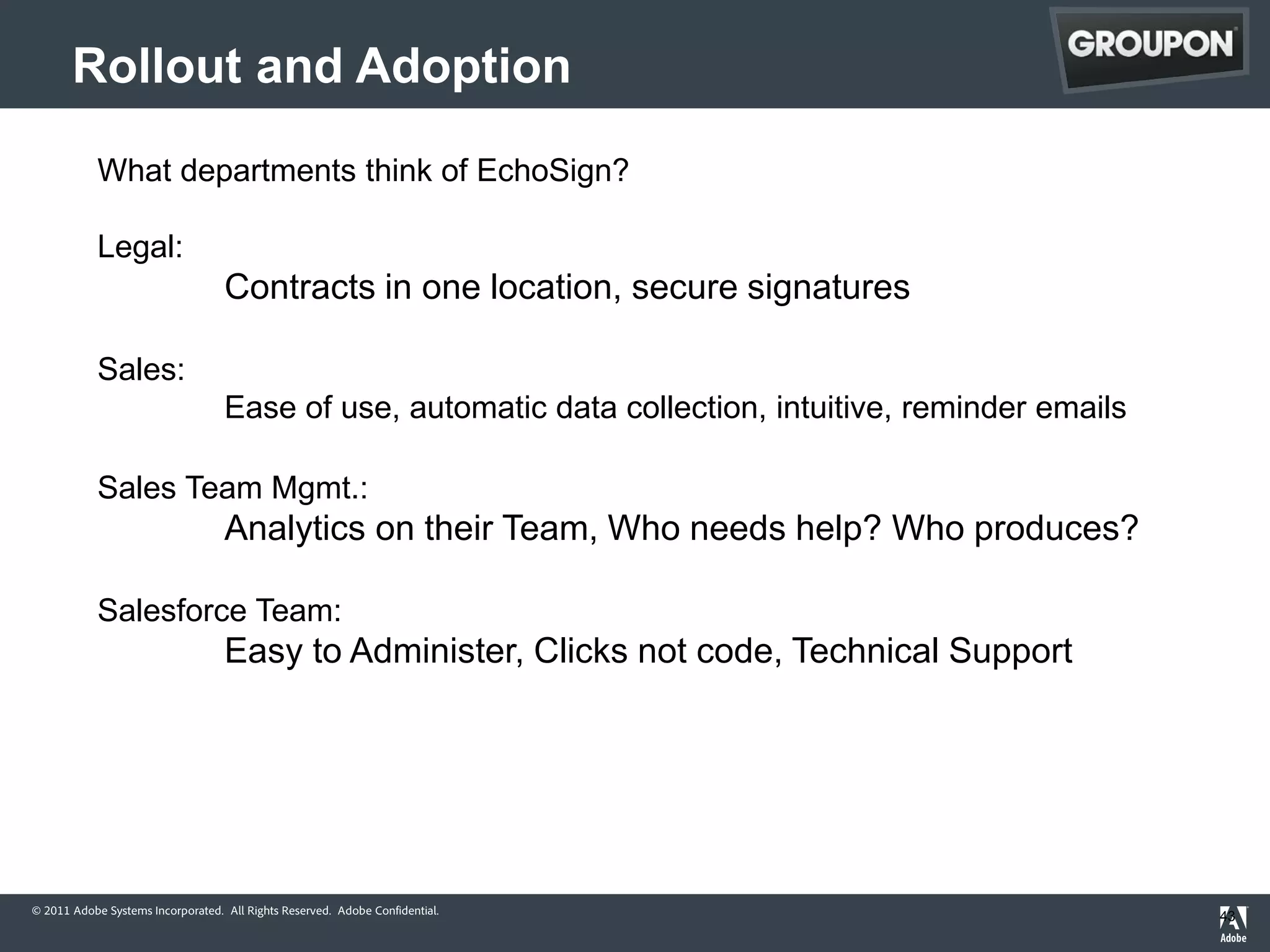 Rollout and Adoption
            What departments think of EchoSign?

            Legal:
                                   Contracts in one location, secure signatures

            Sales:
                                   Ease of use, automatic data collection, intuitive, reminder emails

            Sales Team Mgmt.:
                                   Analytics on their Team, Who needs help? Who produces?

            Salesforce Team:
                                   Easy to Administer, Clicks not code, Technical Support




© 2011 Adobe Systems Incorporated. All Rights Reserved. Adobe Confidential.
                                                                                                        43
 