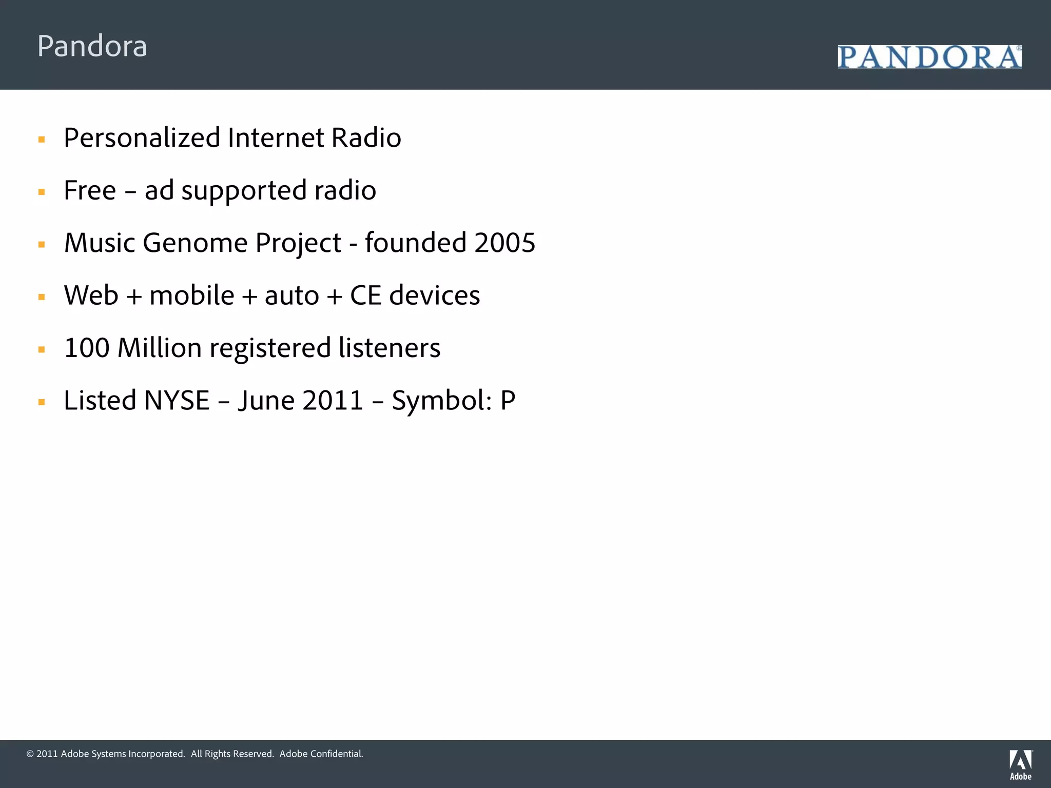 Pandora

       Personalized Internet Radio
       Free – ad supported radio
       Music Genome Project - founded 2005
       Web + mobile + auto + CE devices
       100 Million registered listeners
       Listed NYSE – June 2011 – Symbol: P




© 2011 Adobe Systems Incorporated. All Rights Reserved. Adobe Confidential.
 