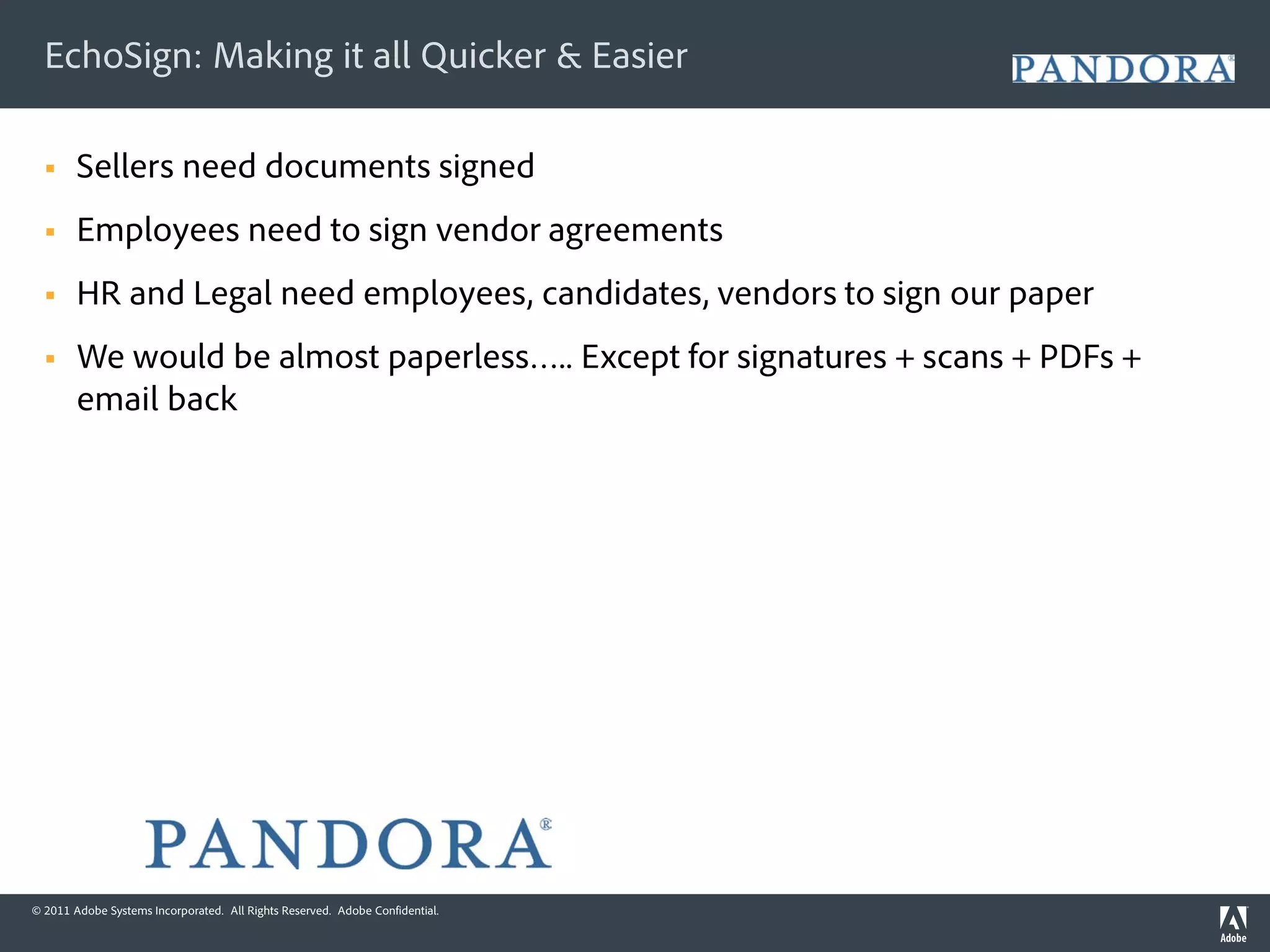 EchoSign: Making it all Quicker & Easier

       Sellers need documents signed
       Employees need to sign vendor agreements
       HR and Legal need employees, candidates, vendors to sign our paper
       We would be almost paperless….. Except for signatures + scans + PDFs +
        email back




© 2011 Adobe Systems Incorporated. All Rights Reserved. Adobe Confidential.
 